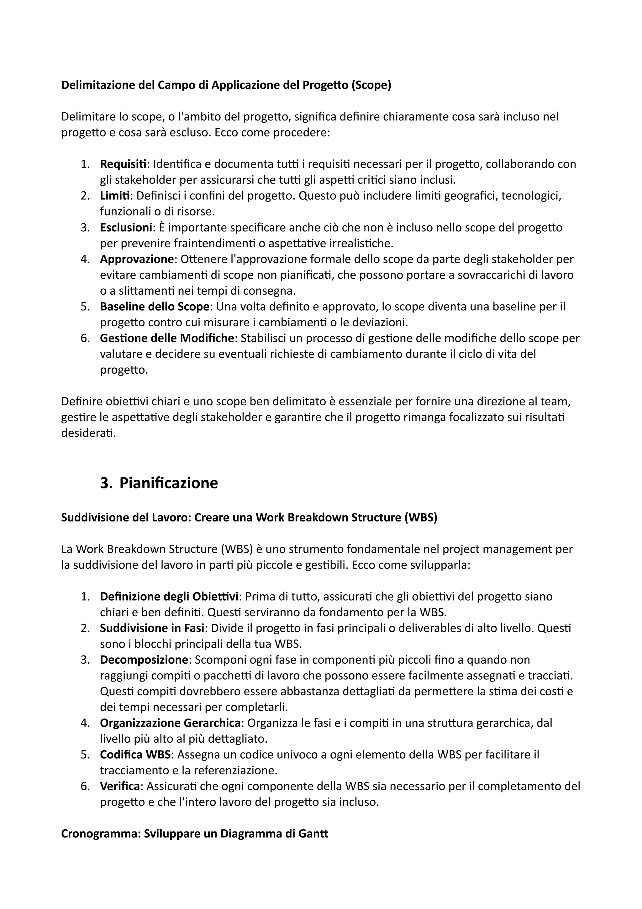 Delimitazione del Campo di Applicazione del Proge2o (Scope)
Delimitare lo scope, o l'ambito del proge5o, signiﬁca deﬁnire chiaramente cosa sarà incluso nel
proge5o e cosa sarà escluso. Ecco come procedere:
1. Requisi@: Iden:ﬁca e documenta tuH i requisi: necessari per il proge5o, collaborando con
gli stakeholder per assicurarsi che tuH gli aspeH cri:ci siano inclusi.
2. Limi@: Deﬁnisci i conﬁni del proge5o. Questo può includere limi: geograﬁci, tecnologici,
funzionali o di risorse.
3. Esclusioni: È importante speciﬁcare anche ciò che non è incluso nello scope del proge5o
per prevenire fraintendimen: o aspe5a:ve irrealis:che.
4. Approvazione: O5enere l'approvazione formale dello scope da parte degli stakeholder per
evitare cambiamen: di scope non pianiﬁca:, che possono portare a sovraccarichi di lavoro
o a sli5amen: nei tempi di consegna.
5. Baseline dello Scope: Una volta deﬁnito e approvato, lo scope diventa una baseline per il
proge5o contro cui misurare i cambiamen: o le deviazioni.
6. Ges@one delle Modiﬁche: Stabilisci un processo di ges:one delle modiﬁche dello scope per
valutare e decidere su eventuali richieste di cambiamento durante il ciclo di vita del
proge5o.
Deﬁnire obieHvi chiari e uno scope ben delimitato è essenziale per fornire una direzione al team,
ges:re le aspe5a:ve degli stakeholder e garan:re che il proge5o rimanga focalizzato sui risulta:
desidera:.
3. Pianiﬁcazione
Suddivisione del Lavoro: Creare una Work Breakdown Structure (WBS)
La Work Breakdown Structure (WBS) è uno strumento fondamentale nel project management per
la suddivisione del lavoro in par: più piccole e ges:bili. Ecco come svilupparla:
1. Deﬁnizione degli Obie.vi: Prima di tu5o, assicura: che gli obieHvi del proge5o siano
chiari e ben deﬁni:. Ques: serviranno da fondamento per la WBS.
2. Suddivisione in Fasi: Divide il proge5o in fasi principali o deliverables di alto livello. Ques:
sono i blocchi principali della tua WBS.
3. Decomposizione: Scomponi ogni fase in componen: più piccoli ﬁno a quando non
raggiungi compi: o paccheH di lavoro che possono essere facilmente assegna: e traccia:.
Ques: compi: dovrebbero essere abbastanza de5aglia: da perme5ere la s:ma dei cos: e
dei tempi necessari per completarli.
4. Organizzazione Gerarchica: Organizza le fasi e i compi: in una stru5ura gerarchica, dal
livello più alto al più de5agliato.
5. Codiﬁca WBS: Assegna un codice univoco a ogni elemento della WBS per facilitare il
tracciamento e la referenziazione.
6. Veriﬁca: Assicura: che ogni componente della WBS sia necessario per il completamento del
proge5o e che l'intero lavoro del proge5o sia incluso.
Cronogramma: Sviluppare un Diagramma di Gan2
 