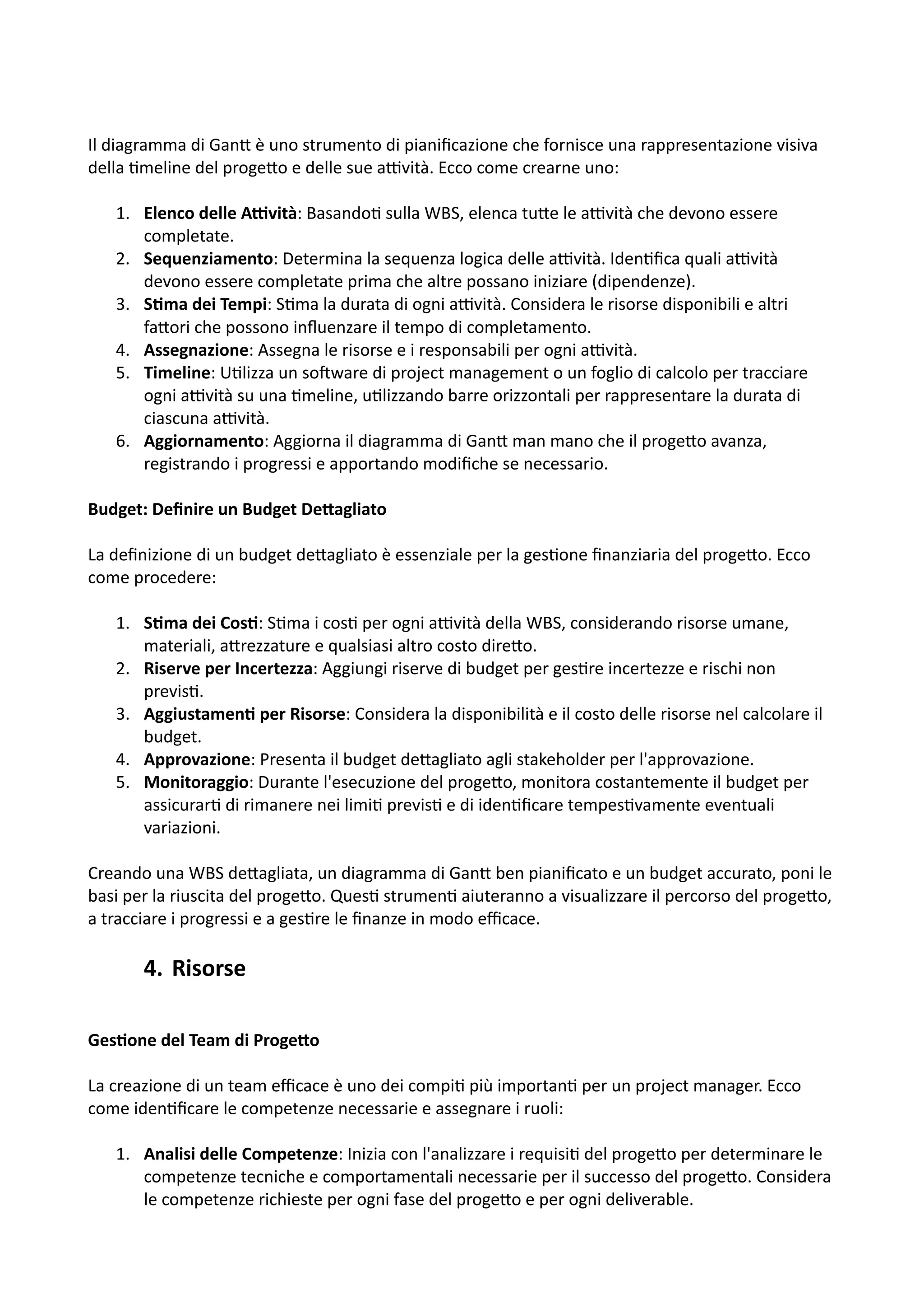 Il diagramma di Gan5 è uno strumento di pianiﬁcazione che fornisce una rappresentazione visiva
della :meline del proge5o e delle sue aHvità. Ecco come crearne uno:
1. Elenco delle A.vità: Basando: sulla WBS, elenca tu5e le aHvità che devono essere
completate.
2. Sequenziamento: Determina la sequenza logica delle aHvità. Iden:ﬁca quali aHvità
devono essere completate prima che altre possano iniziare (dipendenze).
3. S@ma dei Tempi: S:ma la durata di ogni aHvità. Considera le risorse disponibili e altri
fa5ori che possono inﬂuenzare il tempo di completamento.
4. Assegnazione: Assegna le risorse e i responsabili per ogni aHvità.
5. Timeline: U:lizza un soOware di project management o un foglio di calcolo per tracciare
ogni aHvità su una :meline, u:lizzando barre orizzontali per rappresentare la durata di
ciascuna aHvità.
6. Aggiornamento: Aggiorna il diagramma di Gan5 man mano che il proge5o avanza,
registrando i progressi e apportando modiﬁche se necessario.
Budget: Deﬁnire un Budget De2agliato
La deﬁnizione di un budget de5agliato è essenziale per la ges:one ﬁnanziaria del proge5o. Ecco
come procedere:
1. S@ma dei Cos@: S:ma i cos: per ogni aHvità della WBS, considerando risorse umane,
materiali, a5rezzature e qualsiasi altro costo dire5o.
2. Riserve per Incertezza: Aggiungi riserve di budget per ges:re incertezze e rischi non
previs:.
3. Aggiustamen@ per Risorse: Considera la disponibilità e il costo delle risorse nel calcolare il
budget.
4. Approvazione: Presenta il budget de5agliato agli stakeholder per l'approvazione.
5. Monitoraggio: Durante l'esecuzione del proge5o, monitora costantemente il budget per
assicurar: di rimanere nei limi: previs: e di iden:ﬁcare tempes:vamente eventuali
variazioni.
Creando una WBS de5agliata, un diagramma di Gan5 ben pianiﬁcato e un budget accurato, poni le
basi per la riuscita del proge5o. Ques: strumen: aiuteranno a visualizzare il percorso del proge5o,
a tracciare i progressi e a ges:re le ﬁnanze in modo eﬃcace.
4. Risorse
Ges@one del Team di Proge2o
La creazione di un team eﬃcace è uno dei compi: più importan: per un project manager. Ecco
come iden:ﬁcare le competenze necessarie e assegnare i ruoli:
1. Analisi delle Competenze: Inizia con l'analizzare i requisi: del proge5o per determinare le
competenze tecniche e comportamentali necessarie per il successo del proge5o. Considera
le competenze richieste per ogni fase del proge5o e per ogni deliverable.
 