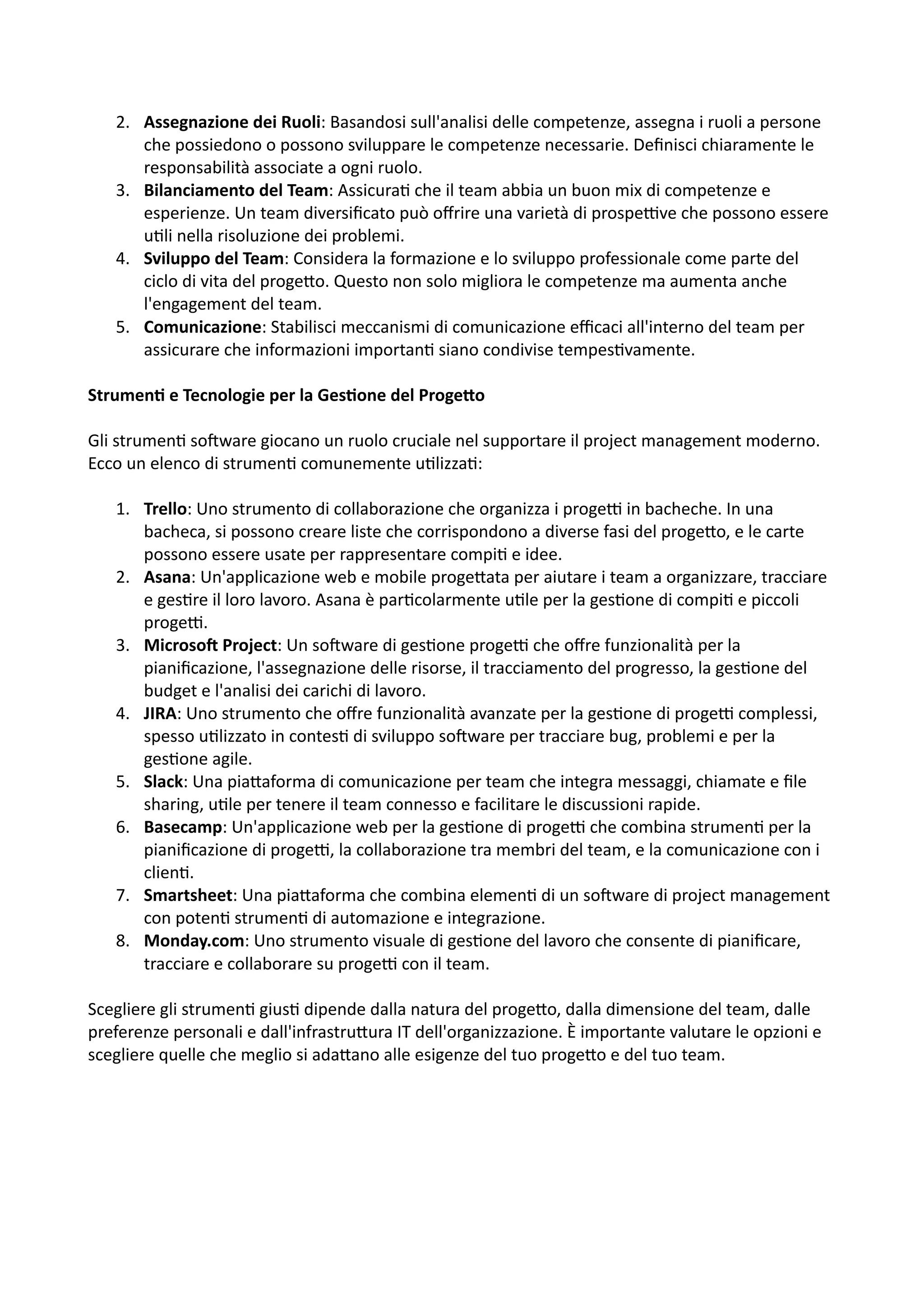 2. Assegnazione dei Ruoli: Basandosi sull'analisi delle competenze, assegna i ruoli a persone
che possiedono o possono sviluppare le competenze necessarie. Deﬁnisci chiaramente le
responsabilità associate a ogni ruolo.
3. Bilanciamento del Team: Assicura: che il team abbia un buon mix di competenze e
esperienze. Un team diversiﬁcato può oﬀrire una varietà di prospeHve che possono essere
u:li nella risoluzione dei problemi.
4. Sviluppo del Team: Considera la formazione e lo sviluppo professionale come parte del
ciclo di vita del proge5o. Questo non solo migliora le competenze ma aumenta anche
l'engagement del team.
5. Comunicazione: Stabilisci meccanismi di comunicazione eﬃcaci all'interno del team per
assicurare che informazioni importan: siano condivise tempes:vamente.
Strumen@ e Tecnologie per la Ges@one del Proge2o
Gli strumen: soOware giocano un ruolo cruciale nel supportare il project management moderno.
Ecco un elenco di strumen: comunemente u:lizza::
1. Trello: Uno strumento di collaborazione che organizza i progeH in bacheche. In una
bacheca, si possono creare liste che corrispondono a diverse fasi del proge5o, e le carte
possono essere usate per rappresentare compi: e idee.
2. Asana: Un'applicazione web e mobile proge5ata per aiutare i team a organizzare, tracciare
e ges:re il loro lavoro. Asana è par:colarmente u:le per la ges:one di compi: e piccoli
progeH.
3. MicrosoQ Project: Un soOware di ges:one progeH che oﬀre funzionalità per la
pianiﬁcazione, l'assegnazione delle risorse, il tracciamento del progresso, la ges:one del
budget e l'analisi dei carichi di lavoro.
4. JIRA: Uno strumento che oﬀre funzionalità avanzate per la ges:one di progeH complessi,
spesso u:lizzato in contes: di sviluppo soOware per tracciare bug, problemi e per la
ges:one agile.
5. Slack: Una pia5aforma di comunicazione per team che integra messaggi, chiamate e ﬁle
sharing, u:le per tenere il team connesso e facilitare le discussioni rapide.
6. Basecamp: Un'applicazione web per la ges:one di progeH che combina strumen: per la
pianiﬁcazione di progeH, la collaborazione tra membri del team, e la comunicazione con i
clien:.
7. Smartsheet: Una pia5aforma che combina elemen: di un soOware di project management
con poten: strumen: di automazione e integrazione.
8. Monday.com: Uno strumento visuale di ges:one del lavoro che consente di pianiﬁcare,
tracciare e collaborare su progeH con il team.
Scegliere gli strumen: gius: dipende dalla natura del proge5o, dalla dimensione del team, dalle
preferenze personali e dall'infrastru5ura IT dell'organizzazione. È importante valutare le opzioni e
scegliere quelle che meglio si ada5ano alle esigenze del tuo proge5o e del tuo team.
 