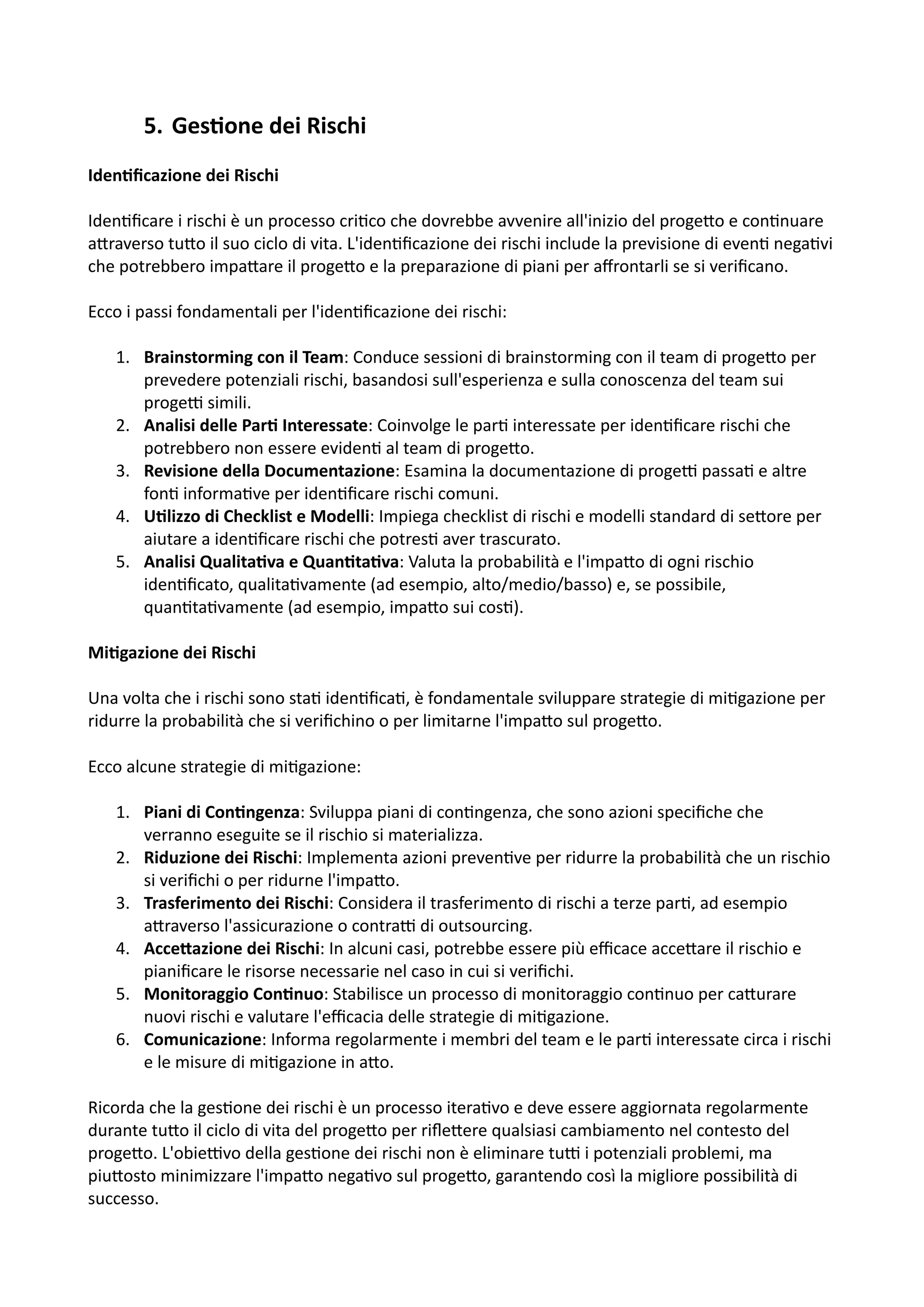 5. Ges=one dei Rischi
Iden@ﬁcazione dei Rischi
Iden:ﬁcare i rischi è un processo cri:co che dovrebbe avvenire all'inizio del proge5o e con:nuare
a5raverso tu5o il suo ciclo di vita. L'iden:ﬁcazione dei rischi include la previsione di even: nega:vi
che potrebbero impa5are il proge5o e la preparazione di piani per aﬀrontarli se si veriﬁcano.
Ecco i passi fondamentali per l'iden:ﬁcazione dei rischi:
1. Brainstorming con il Team: Conduce sessioni di brainstorming con il team di proge5o per
prevedere potenziali rischi, basandosi sull'esperienza e sulla conoscenza del team sui
progeH simili.
2. Analisi delle Par@ Interessate: Coinvolge le par: interessate per iden:ﬁcare rischi che
potrebbero non essere eviden: al team di proge5o.
3. Revisione della Documentazione: Esamina la documentazione di progeH passa: e altre
fon: informa:ve per iden:ﬁcare rischi comuni.
4. U@lizzo di Checklist e Modelli: Impiega checklist di rischi e modelli standard di se5ore per
aiutare a iden:ﬁcare rischi che potres: aver trascurato.
5. Analisi Qualita@va e Quan@ta@va: Valuta la probabilità e l'impa5o di ogni rischio
iden:ﬁcato, qualita:vamente (ad esempio, alto/medio/basso) e, se possibile,
quan:ta:vamente (ad esempio, impa5o sui cos:).
Mi@gazione dei Rischi
Una volta che i rischi sono sta: iden:ﬁca:, è fondamentale sviluppare strategie di mi:gazione per
ridurre la probabilità che si veriﬁchino o per limitarne l'impa5o sul proge5o.
Ecco alcune strategie di mi:gazione:
1. Piani di Con@ngenza: Sviluppa piani di con:ngenza, che sono azioni speciﬁche che
verranno eseguite se il rischio si materializza.
2. Riduzione dei Rischi: Implementa azioni preven:ve per ridurre la probabilità che un rischio
si veriﬁchi o per ridurne l'impa5o.
3. Trasferimento dei Rischi: Considera il trasferimento di rischi a terze par:, ad esempio
a5raverso l'assicurazione o contraH di outsourcing.
4. Acce2azione dei Rischi: In alcuni casi, potrebbe essere più eﬃcace acce5are il rischio e
pianiﬁcare le risorse necessarie nel caso in cui si veriﬁchi.
5. Monitoraggio Con@nuo: Stabilisce un processo di monitoraggio con:nuo per ca5urare
nuovi rischi e valutare l'eﬃcacia delle strategie di mi:gazione.
6. Comunicazione: Informa regolarmente i membri del team e le par: interessate circa i rischi
e le misure di mi:gazione in a5o.
Ricorda che la ges:one dei rischi è un processo itera:vo e deve essere aggiornata regolarmente
durante tu5o il ciclo di vita del proge5o per riﬂe5ere qualsiasi cambiamento nel contesto del
proge5o. L'obieHvo della ges:one dei rischi non è eliminare tuH i potenziali problemi, ma
piu5osto minimizzare l'impa5o nega:vo sul proge5o, garantendo così la migliore possibilità di
successo.
 