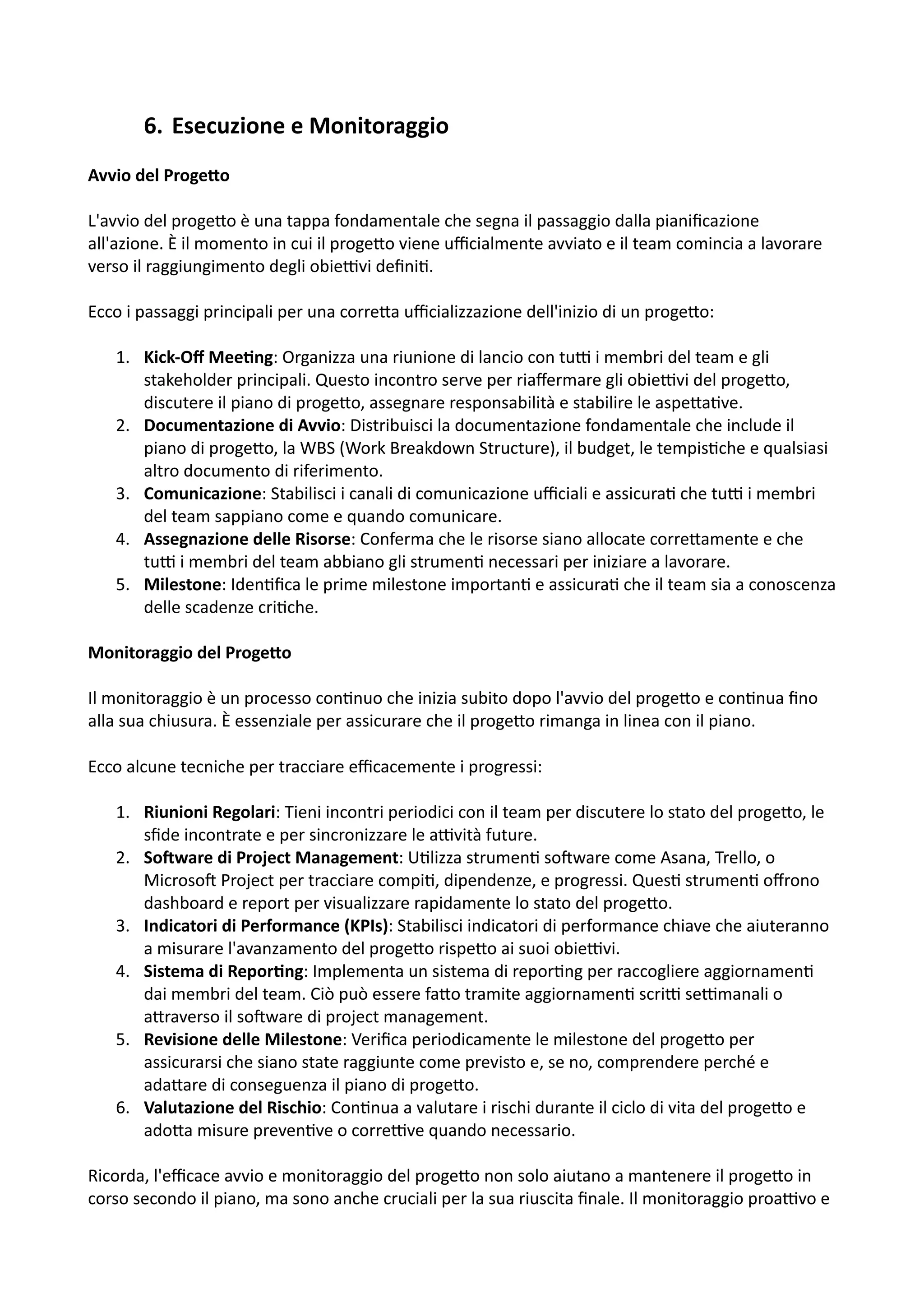 6. Esecuzione e Monitoraggio
Avvio del Proge2o
L'avvio del proge5o è una tappa fondamentale che segna il passaggio dalla pianiﬁcazione
all'azione. È il momento in cui il proge5o viene uﬃcialmente avviato e il team comincia a lavorare
verso il raggiungimento degli obieHvi deﬁni:.
Ecco i passaggi principali per una corre5a uﬃcializzazione dell'inizio di un proge5o:
1. Kick-Oﬀ Mee@ng: Organizza una riunione di lancio con tuH i membri del team e gli
stakeholder principali. Questo incontro serve per riaﬀermare gli obieHvi del proge5o,
discutere il piano di proge5o, assegnare responsabilità e stabilire le aspe5a:ve.
2. Documentazione di Avvio: Distribuisci la documentazione fondamentale che include il
piano di proge5o, la WBS (Work Breakdown Structure), il budget, le tempis:che e qualsiasi
altro documento di riferimento.
3. Comunicazione: Stabilisci i canali di comunicazione uﬃciali e assicura: che tuH i membri
del team sappiano come e quando comunicare.
4. Assegnazione delle Risorse: Conferma che le risorse siano allocate corre5amente e che
tuH i membri del team abbiano gli strumen: necessari per iniziare a lavorare.
5. Milestone: Iden:ﬁca le prime milestone importan: e assicura: che il team sia a conoscenza
delle scadenze cri:che.
Monitoraggio del Proge2o
Il monitoraggio è un processo con:nuo che inizia subito dopo l'avvio del proge5o e con:nua ﬁno
alla sua chiusura. È essenziale per assicurare che il proge5o rimanga in linea con il piano.
Ecco alcune tecniche per tracciare eﬃcacemente i progressi:
1. Riunioni Regolari: Tieni incontri periodici con il team per discutere lo stato del proge5o, le
sﬁde incontrate e per sincronizzare le aHvità future.
2. SoQware di Project Management: U:lizza strumen: soOware come Asana, Trello, o
MicrosoO Project per tracciare compi:, dipendenze, e progressi. Ques: strumen: oﬀrono
dashboard e report per visualizzare rapidamente lo stato del proge5o.
3. Indicatori di Performance (KPIs): Stabilisci indicatori di performance chiave che aiuteranno
a misurare l'avanzamento del proge5o rispe5o ai suoi obieHvi.
4. Sistema di Repor@ng: Implementa un sistema di repor:ng per raccogliere aggiornamen:
dai membri del team. Ciò può essere fa5o tramite aggiornamen: scriH seHmanali o
a5raverso il soOware di project management.
5. Revisione delle Milestone: Veriﬁca periodicamente le milestone del proge5o per
assicurarsi che siano state raggiunte come previsto e, se no, comprendere perché e
ada5are di conseguenza il piano di proge5o.
6. Valutazione del Rischio: Con:nua a valutare i rischi durante il ciclo di vita del proge5o e
ado5a misure preven:ve o correHve quando necessario.
Ricorda, l'eﬃcace avvio e monitoraggio del proge5o non solo aiutano a mantenere il proge5o in
corso secondo il piano, ma sono anche cruciali per la sua riuscita ﬁnale. Il monitoraggio proaHvo e
 