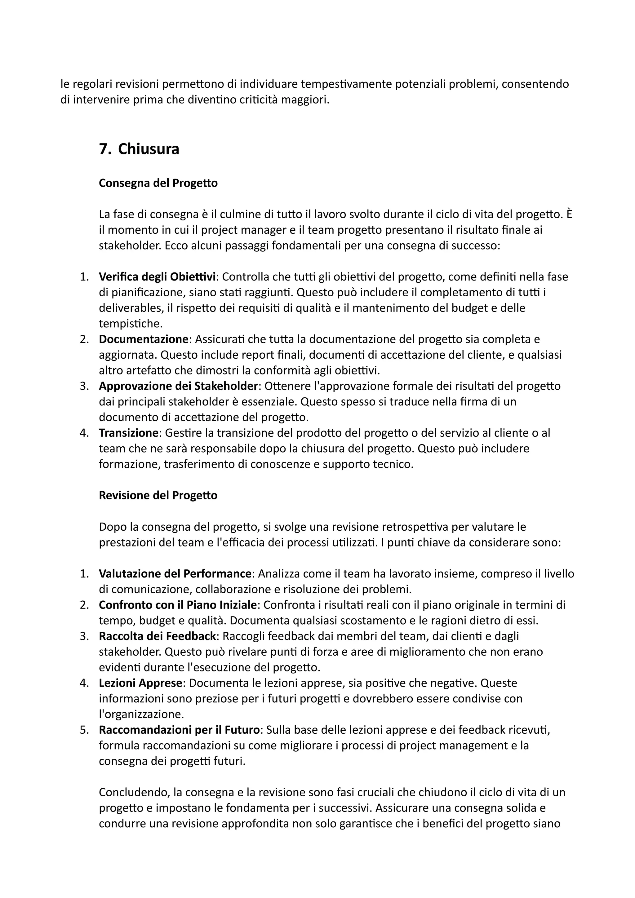 le regolari revisioni perme5ono di individuare tempes:vamente potenziali problemi, consentendo
di intervenire prima che diven:no cri:cità maggiori.
7. Chiusura
Consegna del Proge2o
La fase di consegna è il culmine di tu5o il lavoro svolto durante il ciclo di vita del proge5o. È
il momento in cui il project manager e il team proge5o presentano il risultato ﬁnale ai
stakeholder. Ecco alcuni passaggi fondamentali per una consegna di successo:
1. Veriﬁca degli Obie.vi: Controlla che tuH gli obieHvi del proge5o, come deﬁni: nella fase
di pianiﬁcazione, siano sta: raggiun:. Questo può includere il completamento di tuH i
deliverables, il rispe5o dei requisi: di qualità e il mantenimento del budget e delle
tempis:che.
2. Documentazione: Assicura: che tu5a la documentazione del proge5o sia completa e
aggiornata. Questo include report ﬁnali, documen: di acce5azione del cliente, e qualsiasi
altro artefa5o che dimostri la conformità agli obieHvi.
3. Approvazione dei Stakeholder: O5enere l'approvazione formale dei risulta: del proge5o
dai principali stakeholder è essenziale. Questo spesso si traduce nella ﬁrma di un
documento di acce5azione del proge5o.
4. Transizione: Ges:re la transizione del prodo5o del proge5o o del servizio al cliente o al
team che ne sarà responsabile dopo la chiusura del proge5o. Questo può includere
formazione, trasferimento di conoscenze e supporto tecnico.
Revisione del Proge2o
Dopo la consegna del proge5o, si svolge una revisione retrospeHva per valutare le
prestazioni del team e l'eﬃcacia dei processi u:lizza:. I pun: chiave da considerare sono:
1. Valutazione del Performance: Analizza come il team ha lavorato insieme, compreso il livello
di comunicazione, collaborazione e risoluzione dei problemi.
2. Confronto con il Piano Iniziale: Confronta i risulta: reali con il piano originale in termini di
tempo, budget e qualità. Documenta qualsiasi scostamento e le ragioni dietro di essi.
3. Raccolta dei Feedback: Raccogli feedback dai membri del team, dai clien: e dagli
stakeholder. Questo può rivelare pun: di forza e aree di miglioramento che non erano
eviden: durante l'esecuzione del proge5o.
4. Lezioni Apprese: Documenta le lezioni apprese, sia posi:ve che nega:ve. Queste
informazioni sono preziose per i futuri progeH e dovrebbero essere condivise con
l'organizzazione.
5. Raccomandazioni per il Futuro: Sulla base delle lezioni apprese e dei feedback ricevu:,
formula raccomandazioni su come migliorare i processi di project management e la
consegna dei progeH futuri.
Concludendo, la consegna e la revisione sono fasi cruciali che chiudono il ciclo di vita di un
proge5o e impostano le fondamenta per i successivi. Assicurare una consegna solida e
condurre una revisione approfondita non solo garan:sce che i beneﬁci del proge5o siano
 