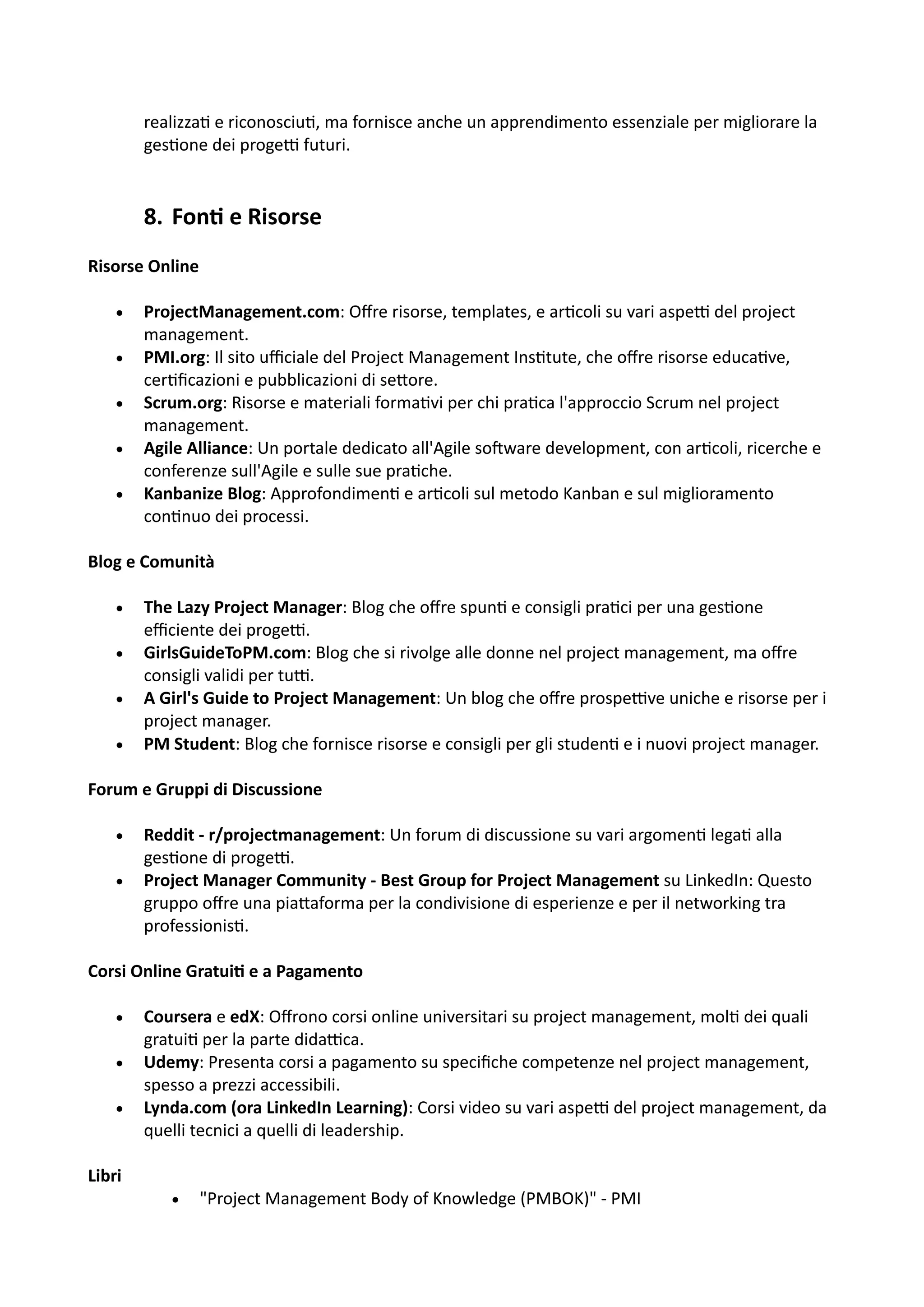 realizza: e riconosciu:, ma fornisce anche un apprendimento essenziale per migliorare la
ges:one dei progeH futuri.
8. Fon= e Risorse
Risorse Online
• ProjectManagement.com: Oﬀre risorse, templates, e ar:coli su vari aspeH del project
management.
• PMI.org: Il sito uﬃciale del Project Management Ins:tute, che oﬀre risorse educa:ve,
cer:ﬁcazioni e pubblicazioni di se5ore.
• Scrum.org: Risorse e materiali forma:vi per chi pra:ca l'approccio Scrum nel project
management.
• Agile Alliance: Un portale dedicato all'Agile soOware development, con ar:coli, ricerche e
conferenze sull'Agile e sulle sue pra:che.
• Kanbanize Blog: Approfondimen: e ar:coli sul metodo Kanban e sul miglioramento
con:nuo dei processi.
Blog e Comunità
• The Lazy Project Manager: Blog che oﬀre spun: e consigli pra:ci per una ges:one
eﬃciente dei progeH.
• GirlsGuideToPM.com: Blog che si rivolge alle donne nel project management, ma oﬀre
consigli validi per tuH.
• A Girl's Guide to Project Management: Un blog che oﬀre prospeHve uniche e risorse per i
project manager.
• PM Student: Blog che fornisce risorse e consigli per gli studen: e i nuovi project manager.
Forum e Gruppi di Discussione
• Reddit - r/projectmanagement: Un forum di discussione su vari argomen: lega: alla
ges:one di progeH.
• Project Manager Community - Best Group for Project Management su LinkedIn: Questo
gruppo oﬀre una pia5aforma per la condivisione di esperienze e per il networking tra
professionis:.
Corsi Online Gratui@ e a Pagamento
• Coursera e edX: Oﬀrono corsi online universitari su project management, mol: dei quali
gratui: per la parte didaHca.
• Udemy: Presenta corsi a pagamento su speciﬁche competenze nel project management,
spesso a prezzi accessibili.
• Lynda.com (ora LinkedIn Learning): Corsi video su vari aspeH del project management, da
quelli tecnici a quelli di leadership.
Libri
• "Project Management Body of Knowledge (PMBOK)" - PMI
 