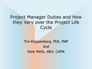 Tim Kloppenborg, PhD, PMP
And
Kate Wells, MEd, CAPM
Project Manager Duties and How
they Vary over the Project Life
Cycle
 