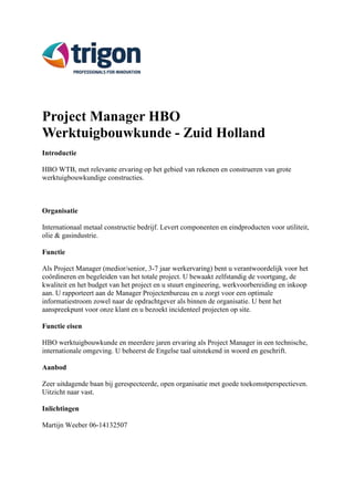 Project Manager HBO 
Werktuigbouwkunde - Zuid Holland 
Introductie 
HBO WTB, met relevante ervaring op het gebied van rekenen en construeren van grote 
werktuigbouwkundige constructies. 
Organisatie 
Internationaal metaal constructie bedrijf. Levert componenten en eindproducten voor utiliteit, 
olie & gasindustrie. 
Functie 
Als Project Manager (medior/senior, 3-7 jaar werkervaring) bent u verantwoordelijk voor het 
coördineren en begeleiden van het totale project. U bewaakt zelfstandig de voortgang, de 
kwaliteit en het budget van het project en u stuurt engineering, werkvoorbereiding en inkoop 
aan. U rapporteert aan de Manager Projectenbureau en u zorgt voor een optimale 
informatiestroom zowel naar de opdrachtgever als binnen de organisatie. U bent het 
aanspreekpunt voor onze klant en u bezoekt incidenteel projecten op site. 
Functie eisen 
HBO werktuigbouwkunde en meerdere jaren ervaring als Project Manager in een technische, 
internationale omgeving. U beheerst de Engelse taal uitstekend in woord en geschrift. 
Aanbod 
Zeer uitdagende baan bij gerespecteerde, open organisatie met goede toekomstperspectieven. 
Uitzicht naar vast. 
Inlichtingen 
Martijn Weeber 06-14132507 
