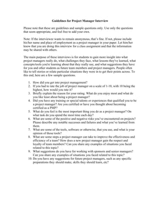 Guidelines for Project Manager Interview

Please note that these are guidelines and sample questions only. Use only the questions
that seem appropriate, and feel free to add your own.

Note: If the interviewee wants to remain anonymous, that’s fine. If not, please include
his/her name and place of employment as a project manager in your paper. Let him/her
know that you are doing this interview for a class assignment and that the information
may be shared with others.

The main purpose of these interviews is for students to gain more insight into what
project managers really do, what challenges they face, what lessons they've learned, what
concepts/tools you're learning about that they really use, and what suggestions they have
for you and other students as future team members and project managers. People often
like to tell stories or relate particular situations they were in to get their points across. To
this end, here are a few sample questions.

    1. How did you get into project management?
    2. If you had to rate the job of project manager on a scale of 1-10, with 10 being the
        highest, how would you rate it?
    3. Briefly explain the reason for your rating. What do you enjoy most and what do
        you like least about being a project manager?
    4. Did you have any training or special talents or experiences that qualified you to be
        a project manager? Are you certified or have you thought about becoming
        certified as a PMP?
    5. What do you feel is the most important thing you do as a project manager? On
        what task do you spend the most time each day?
    6. What are some of the positive and negative risks you’ve encountered on projects?
        Please describe any notable successes and failures and what you’ve learned from
        them.
    7. What are some of the tools, software or otherwise, that you use, and what is your
        opinion of those tools?
    8. What are some steps a project manager can take to improve the effectiveness and
        efficiency of a team? How does a new project manager gain the respect and
        loyalty of team members? Can you share any examples of situations you faced
        related to this topic?
    9. What suggestions do you have for working with sponsors and senior managers?
        Can you share any examples of situations you faced related to this topic?
    10. Do you have any suggestions for future project managers, such as any specific
        preparations they should make, skills they should learn, etc?
 