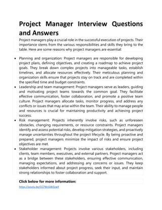 Project Manager Interview Questions
and Answers
Project managers play a crucial role in the successful execution of projects. Their
importance stems from the various responsibilities and skills they bring to the
table. Here are some reasons why project managers are essential:
 Planning and organization: Project managers are responsible for developing
project plans, defining objectives, and creating a roadmap to achieve project
goals. They break down complex projects into manageable tasks, establish
timelines, and allocate resources effectively. Their meticulous planning and
organization skills ensure that projects stay on track and are completed within
the specified time and budget constraints.
 Leadership and team management: Project managers serve as leaders, guiding
and motivating project teams towards the common goal. They facilitate
effective communication, foster collaboration, and promote a positive team
culture. Project managers allocate tasks, monitor progress, and address any
conflicts or issues that may arise within the team. Their ability to manage people
and resources is crucial for maintaining productivity and achieving project
success.
 Risk management: Projects inherently involve risks, such as unforeseen
obstacles, changing requirements, or resource constraints. Project managers
identify and assess potential risks, develop mitigation strategies, and proactively
manage uncertainties throughout the project lifecycle. By being proactive and
prepared, project managers minimize the impact of risks and ensure project
objectives are met.
 Stakeholder management: Projects involve various stakeholders, including
clients, team members, executives, and external partners. Project managers act
as a bridge between these stakeholders, ensuring effective communication,
managing expectations, and addressing any concerns or issues. They keep
stakeholders informed about project progress, seek their input, and maintain
strong relationships to foster collaboration and support.
Click below for more information:
https://youtu.be/CC7WcGWZywY
 