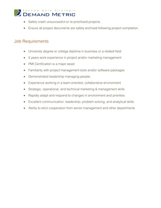 •   Safely crash unsuccessful or re-prioritized projects.

    •   Ensure all project documents are safely archived following project completion.



Job Requirements

    •   University degree or college diploma in business or a related field

    •   5 years work experience in project and/or marketing management

    •   PMI Certification is a major asset

    •   Familiarity with project management tools and/or software packages

    •   Demonstrated leadership managing people.

    •   Experience working in a team-oriented, collaborative environment

    •   Strategic, operational, and technical marketing & management skills

    •   Rapidly adapt and respond to changes in environment and priorities

    •   Excellent communication, leadership, problem solving, and analytical skills

    •   Ability to elicit cooperation from senior management and other departments
 