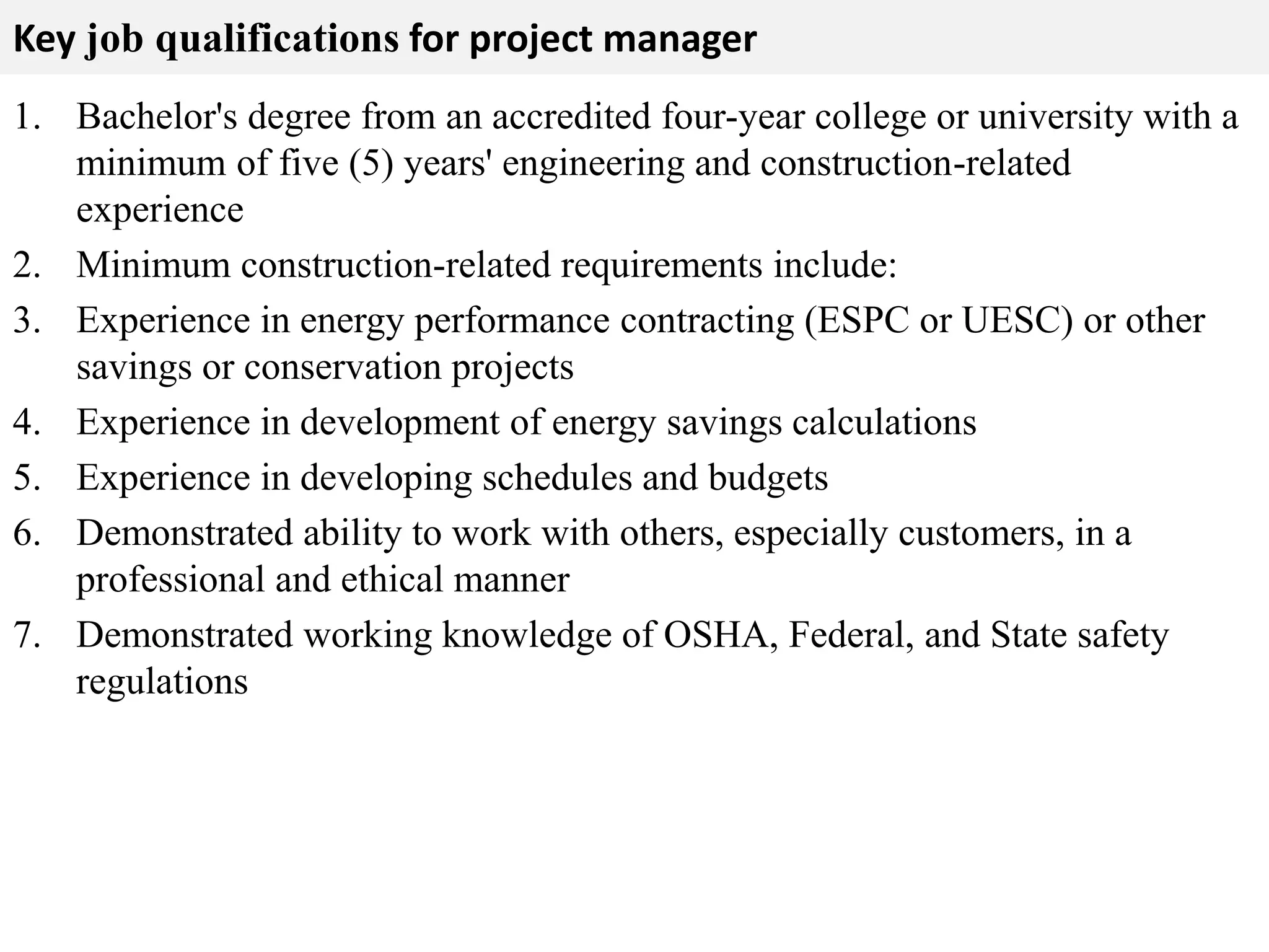 Key job qualifications for project manager 
1. Bachelor's degree from an accredited four-year college or university with a 
minimum of five (5) years' engineering and construction-related 
experience 
2. Minimum construction-related requirements include: 
3. Experience in energy performance contracting (ESPC or UESC) or other 
savings or conservation projects 
4. Experience in development of energy savings calculations 
5. Experience in developing schedules and budgets 
6. Demonstrated ability to work with others, especially customers, in a 
professional and ethical manner 
7. Demonstrated working knowledge of OSHA, Federal, and State safety 
regulations 
 