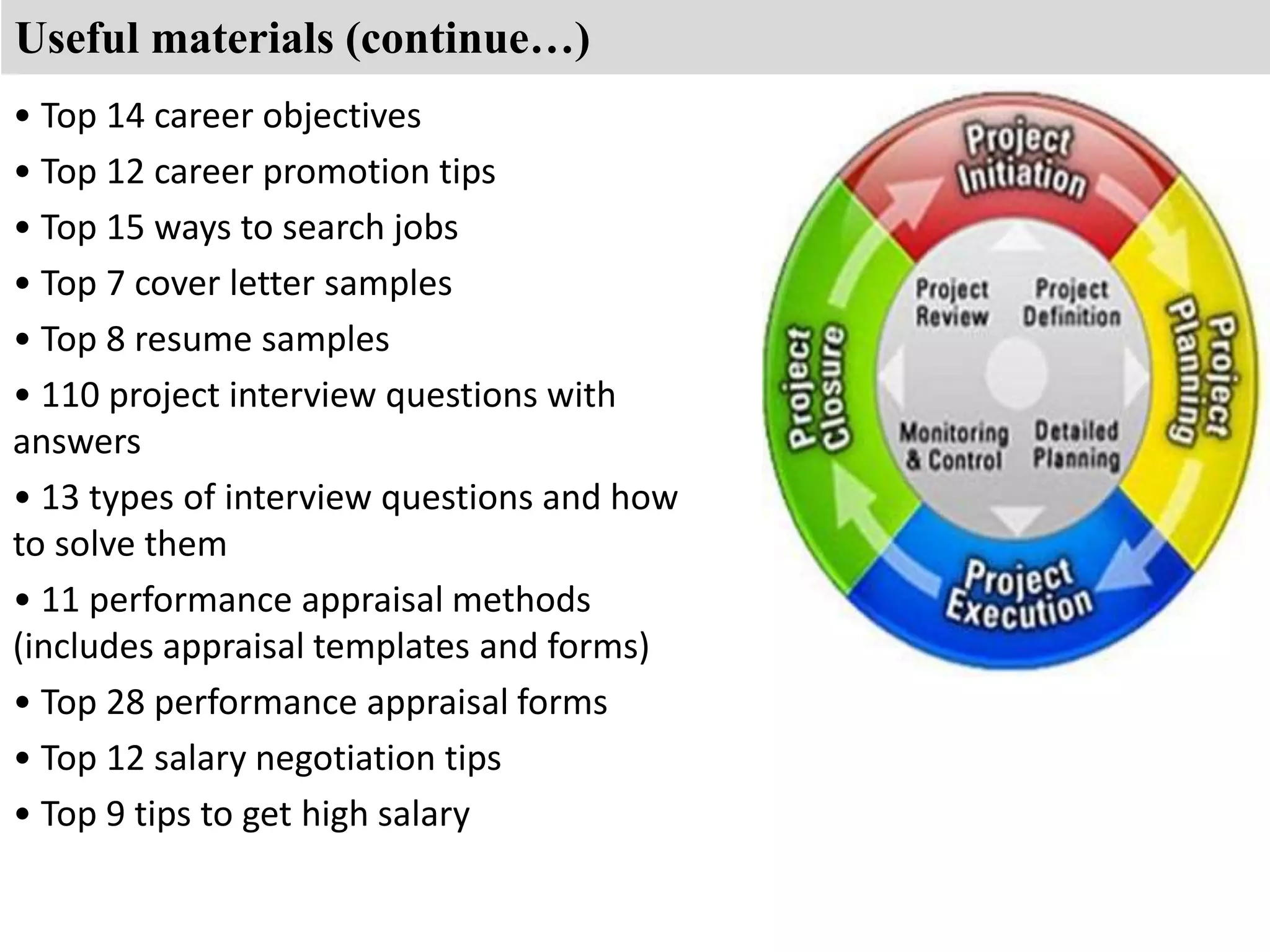 Useful materials (continue…) 
• Top 14 career objectives 
• Top 12 career promotion tips 
• Top 15 ways to search jobs 
• Top 7 cover letter samples 
• Top 8 resume samples 
• 110 project interview questions with 
answers 
• 13 types of interview questions and how 
to solve them 
• 11 performance appraisal methods 
(includes appraisal templates and forms) 
• Top 28 performance appraisal forms 
• Top 12 salary negotiation tips 
• Top 9 tips to get high salary 
 