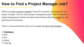 How to Find a Project Manager Job?
Want to get jobs in project manager? Learn the essentials of getting hired as a
project manager with our online project management guide. The five phases of
project management include conception and initiation, planning, execution, and
performance/monitoring.
There is various job portals where you can apply for jobs in NewZealand.
1
. MyJobSpace
2.Seek
3.Jora
4.Indeed
5.Trade Me
 