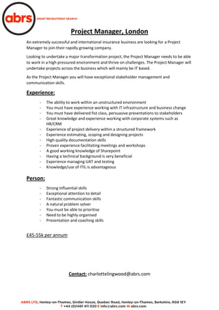 Project Manager, London
An extremely successful and international insurance business are looking for a Project
Manager to join their rapidly growing company.
Looking to undertake a major transformation project, the Project Manager needs to be able
to work in a high pressured environment and thrive on challenges. The Project Manager will
undertake projects across the business which will mainly be IT based.
As the Project Manager you will have exceptional stakeholder management and
communication skills.
Experience:
- The ability to work within an unstructured environment
- You must have experience working with IT infrastructure and business change
- You must have delivered fist class, persuasive presentations to stakeholders
- Great knowledge and experience working with corporate systems such as
HR/CRM
- Experience of project delivery within a structured framework
- Experience estimating, scoping and designing projects
- High quality documentation skills
- Proven experience facilitating meetings and workshops
- A good working knowledge of Sharepoint
- Having a technical background is very beneficial
- Experience managing UAT and testing
- Knowledge/use of ITIL is advantageous
Person:
- Strong influential skills
- Exceptional attention to detail
- Fantastic communication skills
- A natural problem solver
- You must be able to prioritise
- Need to be highly organised
- Presentation and coaching skills
£45-55k per annum
Contact: charlottelingwood@abrs.com
 