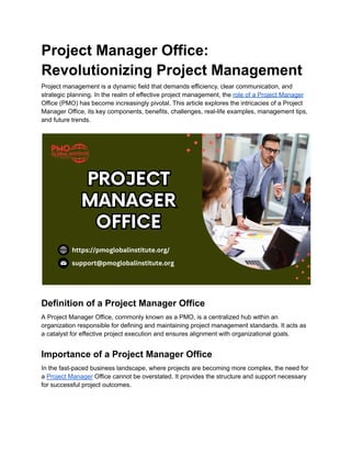 Project Manager Office:
Revolutionizing Project Management
Project management is a dynamic field that demands efficiency, clear communication, and
strategic planning. In the realm of effective project management, the role of a Project Manager
Office (PMO) has become increasingly pivotal. This article explores the intricacies of a Project
Manager Office, its key components, benefits, challenges, real-life examples, management tips,
and future trends.
Definition of a Project Manager Office
A Project Manager Office, commonly known as a PMO, is a centralized hub within an
organization responsible for defining and maintaining project management standards. It acts as
a catalyst for effective project execution and ensures alignment with organizational goals.
Importance of a Project Manager Office
In the fast-paced business landscape, where projects are becoming more complex, the need for
a Project Manager Office cannot be overstated. It provides the structure and support necessary
for successful project outcomes.
 