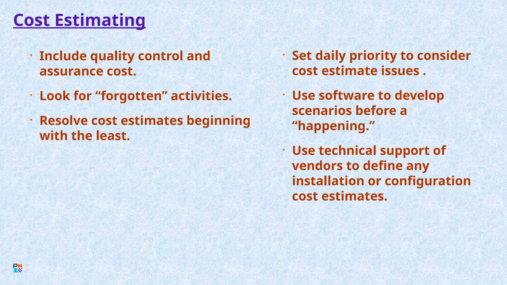 Cost Estimating
• Include quality control and
assurance cost.
• Look for “forgotten” activities.
• Resolve cost estimates beginning
with the least.
• Set daily priority to consider
cost estimate issues .
• Use software to develop
scenarios before a
“happening.”
• Use technical support of
vendors to define any
installation or configuration
cost estimates.
 