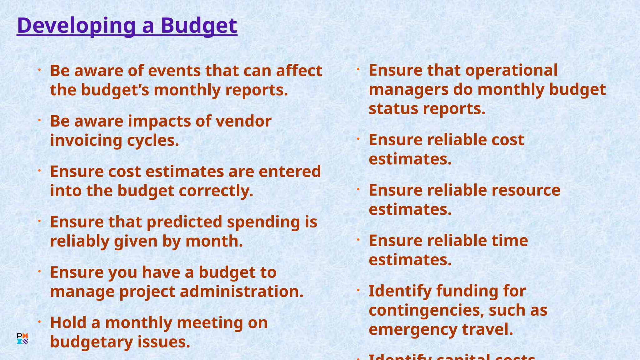 Developing a Budget
• Be aware of events that can affect
the budget’s monthly reports.
• Be aware impacts of vendor
invoicing cycles.
• Ensure cost estimates are entered
into the budget correctly.
• Ensure that predicted spending is
reliably given by month.
• Ensure you have a budget to
manage project administration.
• Hold a monthly meeting on
budgetary issues.
• Ensure that operational
managers do monthly budget
status reports.
• Ensure reliable cost
estimates.
• Ensure reliable resource
estimates.
• Ensure reliable time
estimates.
• Identify funding for
contingencies, such as
emergency travel.
 
