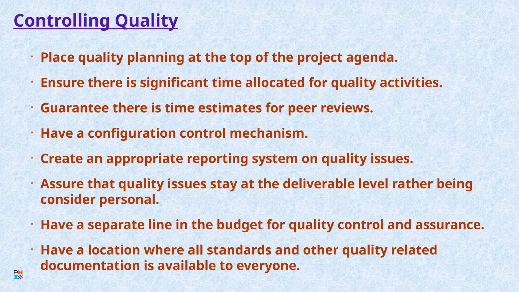 Controlling Quality
• Place quality planning at the top of the project agenda.
• Ensure there is significant time allocated for quality activities.
• Guarantee there is time estimates for peer reviews.
• Have a configuration control mechanism.
• Create an appropriate reporting system on quality issues.
• Assure that quality issues stay at the deliverable level rather being
consider personal.
• Have a separate line in the budget for quality control and assurance.
• Have a location where all standards and other quality related
documentation is available to everyone.
 