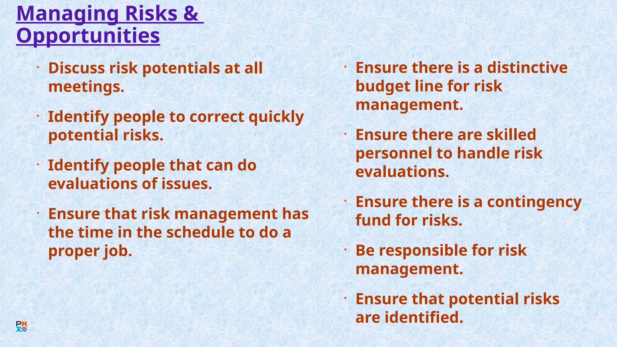 Managing Risks &
Opportunities
• Discuss risk potentials at all
meetings.
• Identify people to correct quickly
potential risks.
• Identify people that can do
evaluations of issues.
• Ensure that risk management has
the time in the schedule to do a
proper job.
• Ensure there is a distinctive
budget line for risk
management.
• Ensure there are skilled
personnel to handle risk
evaluations.
• Ensure there is a contingency
fund for risks.
• Be responsible for risk
management.
• Ensure that potential risks
are identified.
 