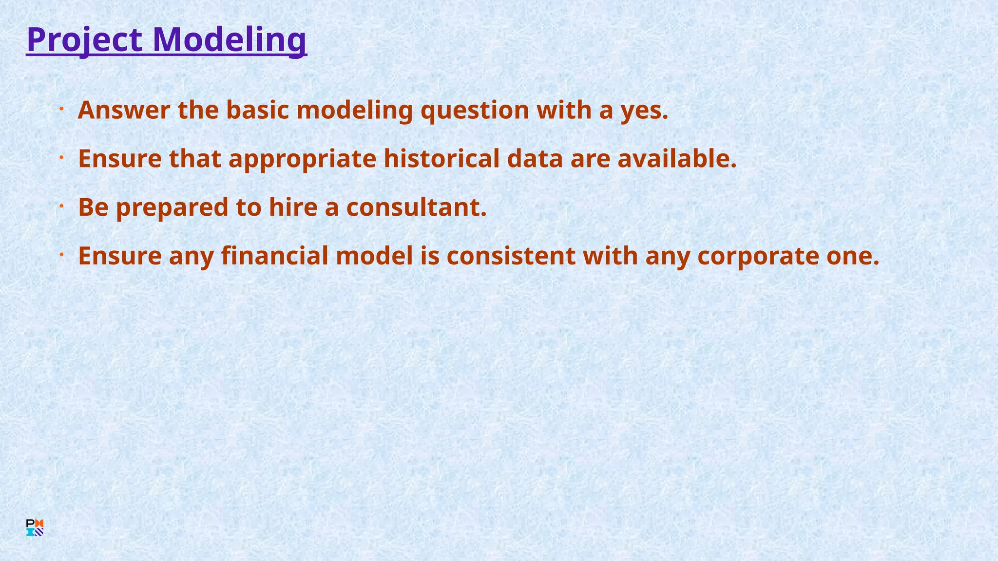 Project Modeling
• Answer the basic modeling question with a yes.
• Ensure that appropriate historical data are available.
• Be prepared to hire a consultant.
• Ensure any financial model is consistent with any corporate one.
 