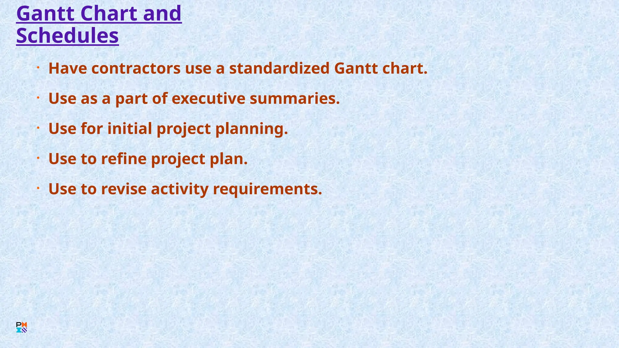 Gantt Chart and
Schedules
• Have contractors use a standardized Gantt chart.
• Use as a part of executive summaries.
• Use for initial project planning.
• Use to refine project plan.
• Use to revise activity requirements.
 