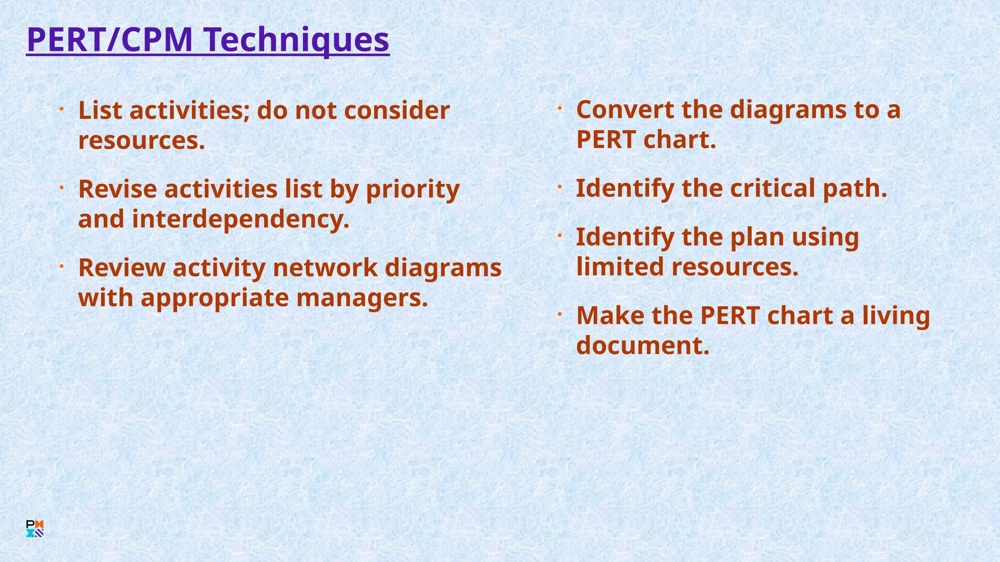 PERT/CPM Techniques
• List activities; do not consider
resources.
• Revise activities list by priority
and interdependency.
• Review activity network diagrams
with appropriate managers.
• Convert the diagrams to a
PERT chart.
• Identify the critical path.
• Identify the plan using
limited resources.
• Make the PERT chart a living
document.
 