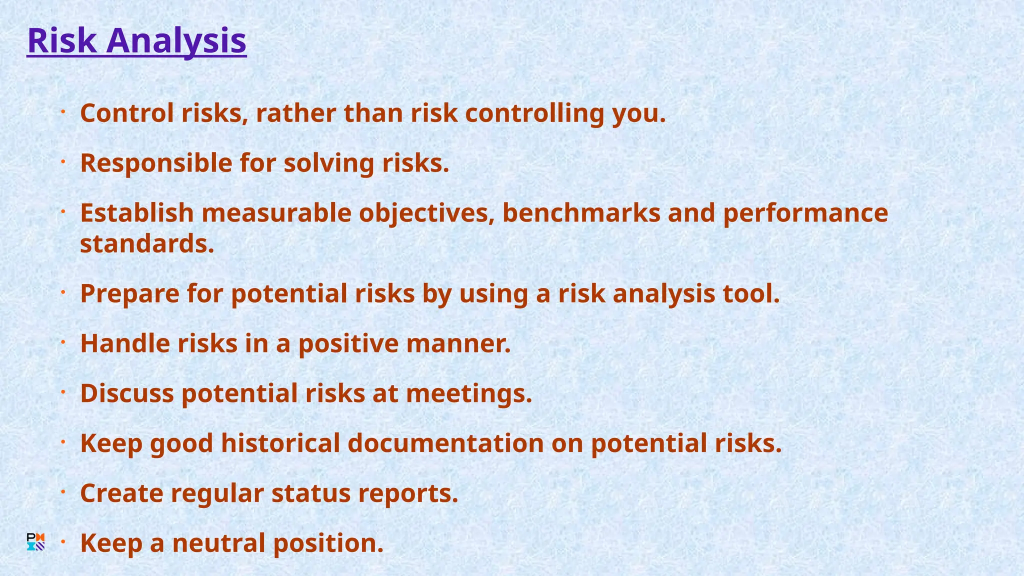 Risk Analysis
• Control risks, rather than risk controlling you.
• Responsible for solving risks.
• Establish measurable objectives, benchmarks and performance
standards.
• Prepare for potential risks by using a risk analysis tool.
• Handle risks in a positive manner.
• Discuss potential risks at meetings.
• Keep good historical documentation on potential risks.
• Create regular status reports.
• Keep a neutral position.
 