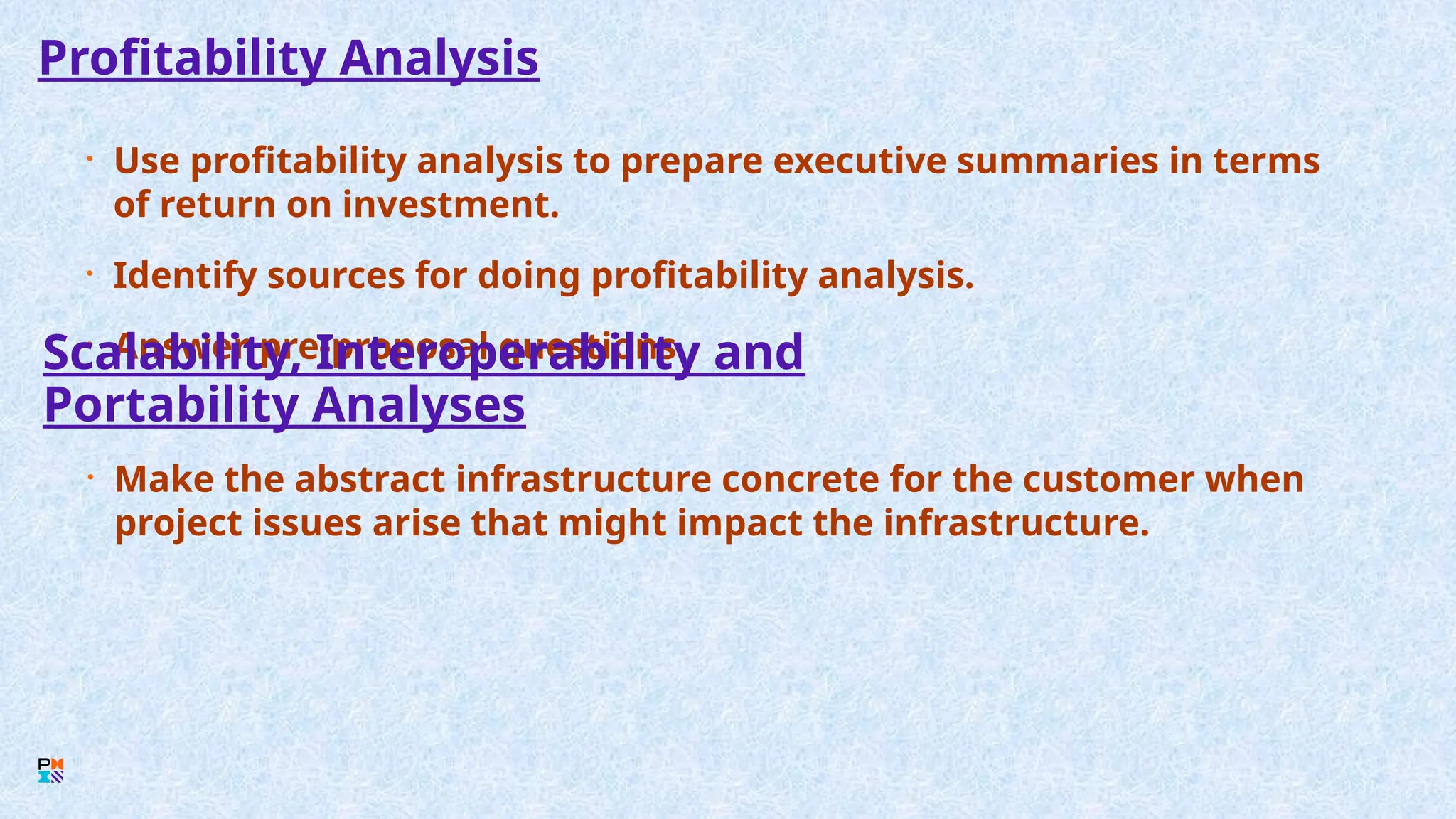 Profitability Analysis
• Use profitability analysis to prepare executive summaries in terms
of return on investment.
• Identify sources for doing profitability analysis.
• Answer pre-proposal questions.
Scalability, Interoperability and
Portability Analyses
• Make the abstract infrastructure concrete for the customer when
project issues arise that might impact the infrastructure.
 