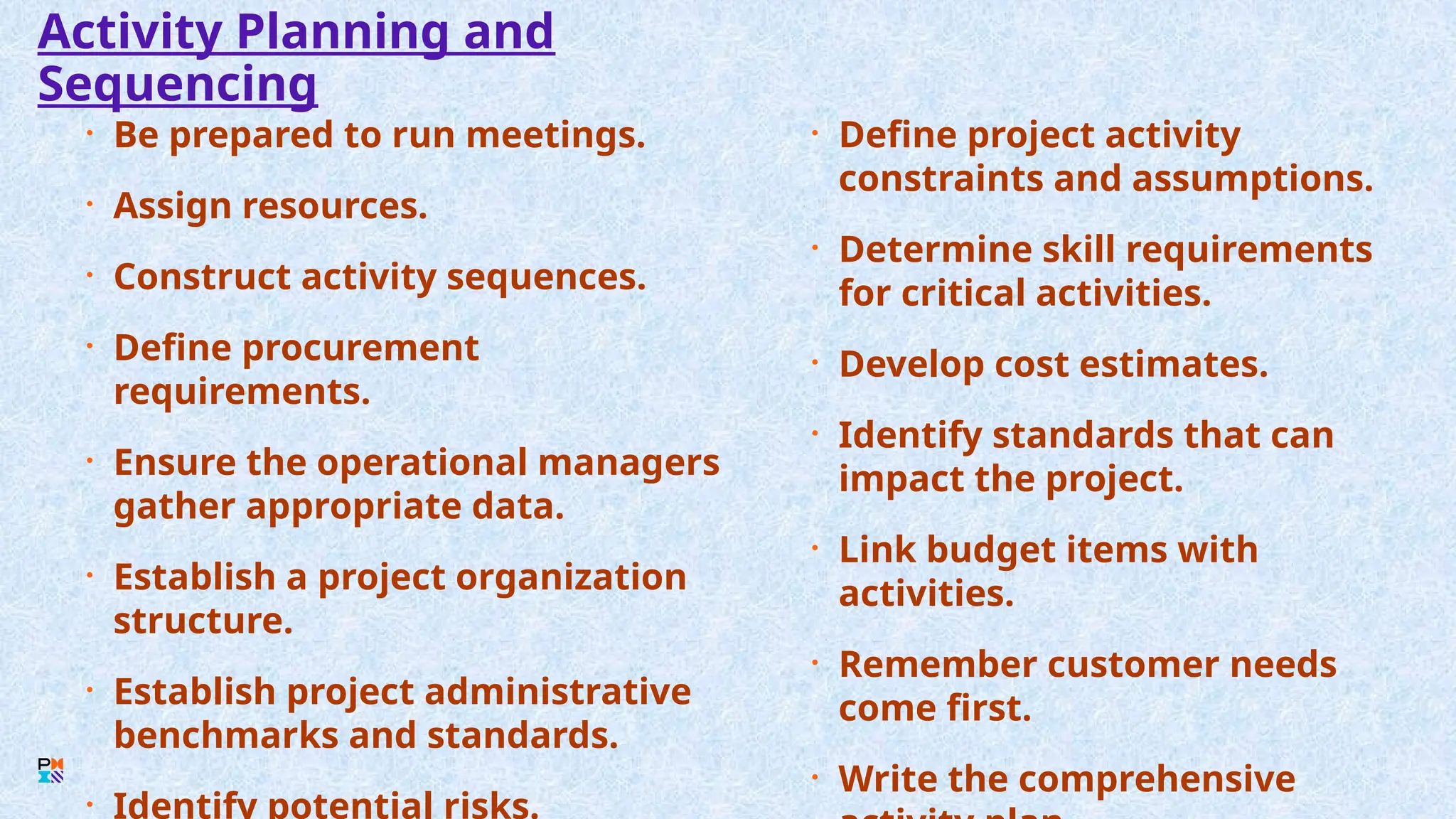 Activity Planning and
Sequencing
• Be prepared to run meetings.
• Assign resources.
• Construct activity sequences.
• Define procurement
requirements.
• Ensure the operational managers
gather appropriate data.
• Establish a project organization
structure.
• Establish project administrative
benchmarks and standards.
• Identify potential risks.
• Define project activity
constraints and assumptions.
• Determine skill requirements
for critical activities.
• Develop cost estimates.
• Identify standards that can
impact the project.
• Link budget items with
activities.
• Remember customer needs
come first.
• Write the comprehensive
 