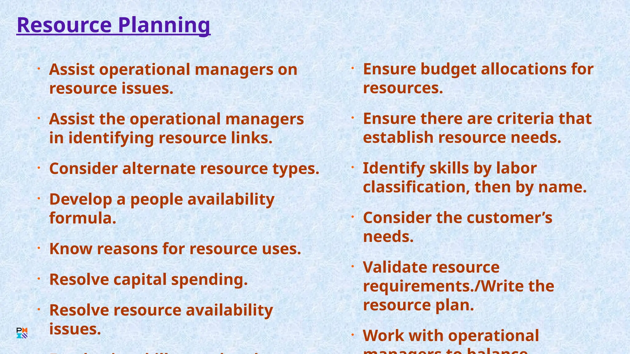 Resource Planning
• Assist operational managers on
resource issues.
• Assist the operational managers
in identifying resource links.
• Consider alternate resource types.
• Develop a people availability
formula.
• Know reasons for resource uses.
• Resolve capital spending.
• Resolve resource availability
issues.
• Ensure budget allocations for
resources.
• Ensure there are criteria that
establish resource needs.
• Identify skills by labor
classification, then by name.
• Consider the customer’s
needs.
• Validate resource
requirements./Write the
resource plan.
• Work with operational
 