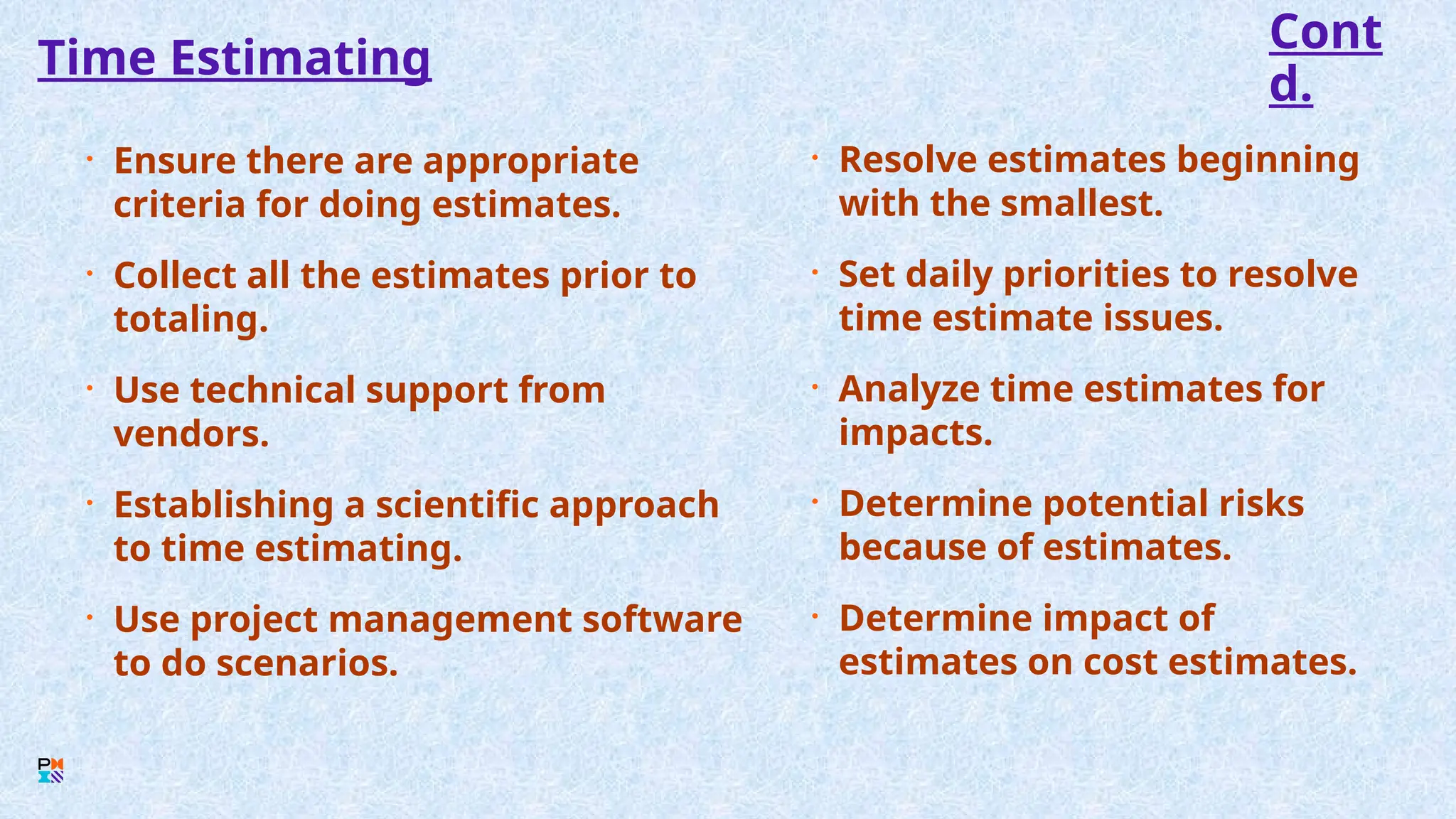 Time Estimating
• Ensure there are appropriate
criteria for doing estimates.
• Collect all the estimates prior to
totaling.
• Use technical support from
vendors.
• Establishing a scientific approach
to time estimating.
• Use project management software
to do scenarios.
• Resolve estimates beginning
with the smallest.
• Set daily priorities to resolve
time estimate issues.
• Analyze time estimates for
impacts.
• Determine potential risks
because of estimates.
• Determine impact of
estimates on cost estimates.
Cont
d.
 