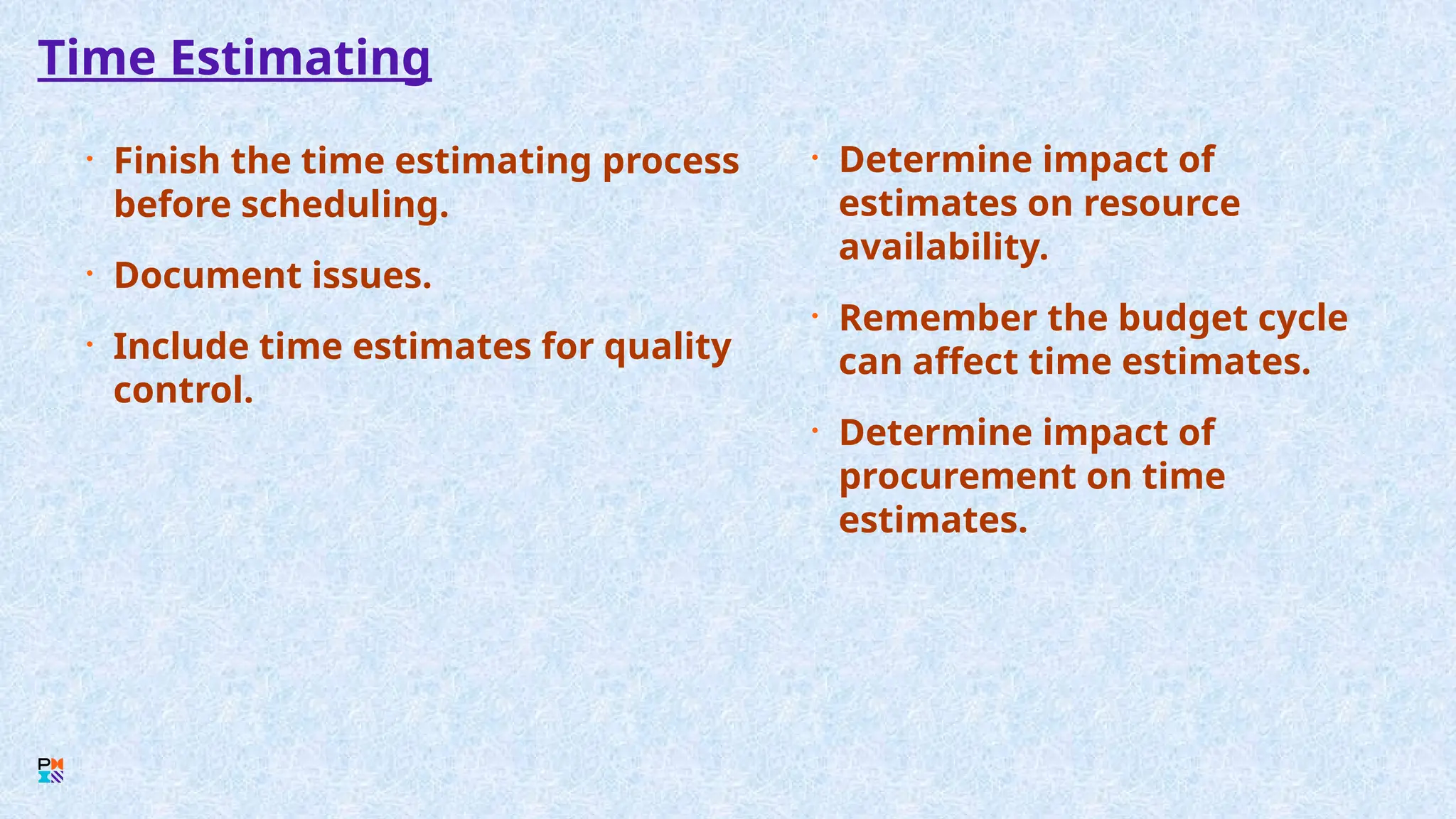 Time Estimating
• Finish the time estimating process
before scheduling.
• Document issues.
• Include time estimates for quality
control.
• Determine impact of
estimates on resource
availability.
• Remember the budget cycle
can affect time estimates.
• Determine impact of
procurement on time
estimates.
 