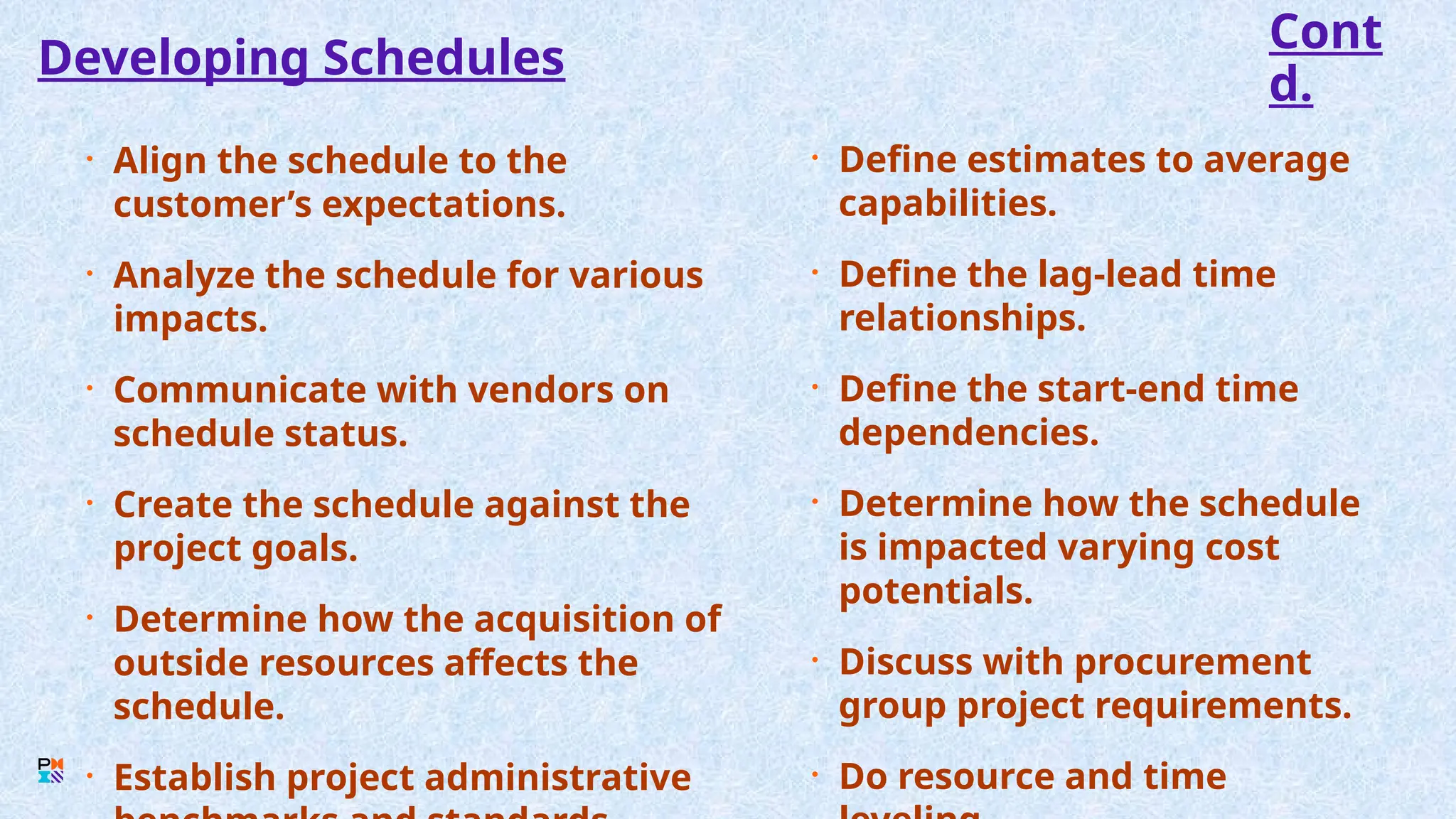 Developing Schedules
• Align the schedule to the
customer’s expectations.
• Analyze the schedule for various
impacts.
• Communicate with vendors on
schedule status.
• Create the schedule against the
project goals.
• Determine how the acquisition of
outside resources affects the
schedule.
• Establish project administrative
• Define estimates to average
capabilities.
• Define the lag-lead time
relationships.
• Define the start-end time
dependencies.
• Determine how the schedule
is impacted varying cost
potentials.
• Discuss with procurement
group project requirements.
• Do resource and time
Cont
d.
 