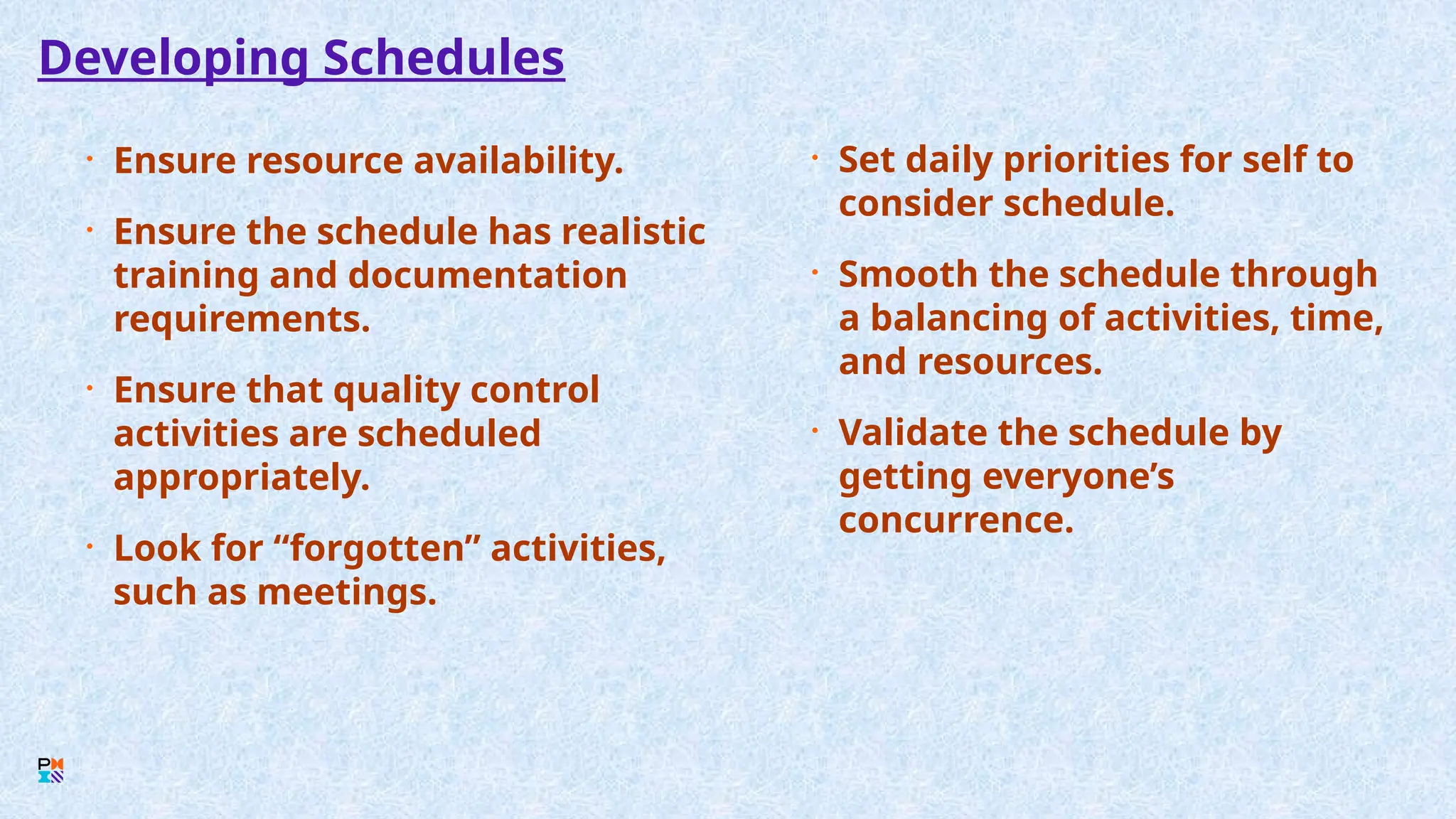 Developing Schedules
• Ensure resource availability.
• Ensure the schedule has realistic
training and documentation
requirements.
• Ensure that quality control
activities are scheduled
appropriately.
• Look for “forgotten” activities,
such as meetings.
• Set daily priorities for self to
consider schedule.
• Smooth the schedule through
a balancing of activities, time,
and resources.
• Validate the schedule by
getting everyone’s
concurrence.
 