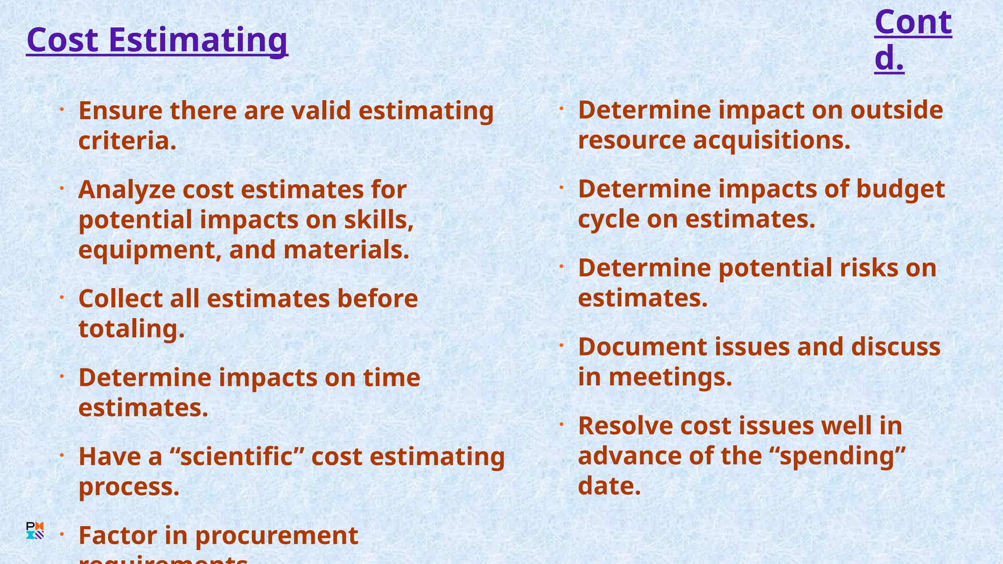 Cost Estimating
• Ensure there are valid estimating
criteria.
• Analyze cost estimates for
potential impacts on skills,
equipment, and materials.
• Collect all estimates before
totaling.
• Determine impacts on time
estimates.
• Have a “scientific” cost estimating
process.
• Factor in procurement
• Determine impact on outside
resource acquisitions.
• Determine impacts of budget
cycle on estimates.
• Determine potential risks on
estimates.
• Document issues and discuss
in meetings.
• Resolve cost issues well in
advance of the “spending”
date.
Cont
d.
 