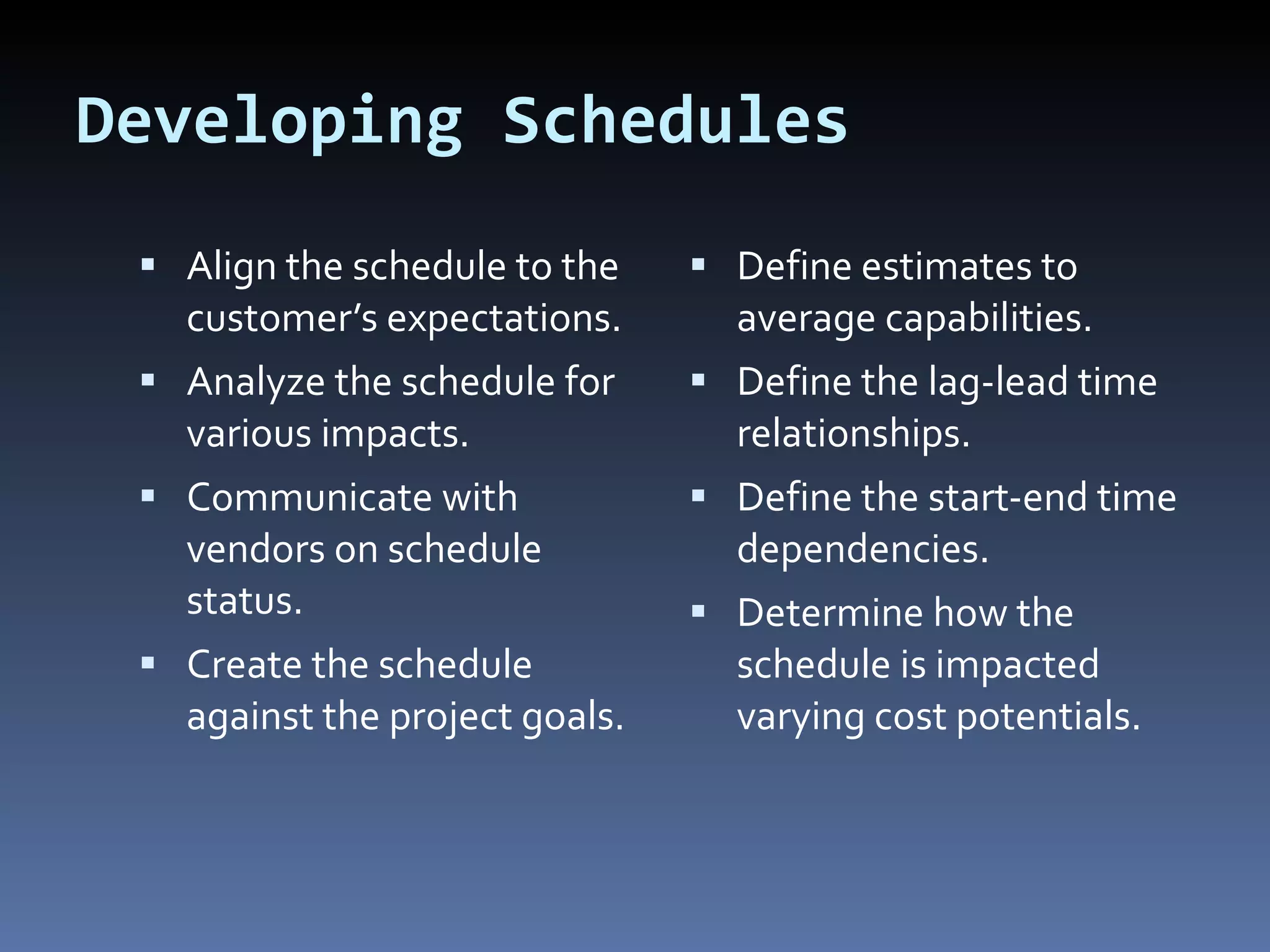 Developing Schedules Align the schedule to the customer’s expectations. Analyze the schedule for various impacts. Communicate with vendors on schedule status. Create the schedule against the project goals. Define estimates to average capabilities. Define the lag-lead time relationships. Define the start-end time dependencies. Determine how the schedule is impacted varying cost potentials. 