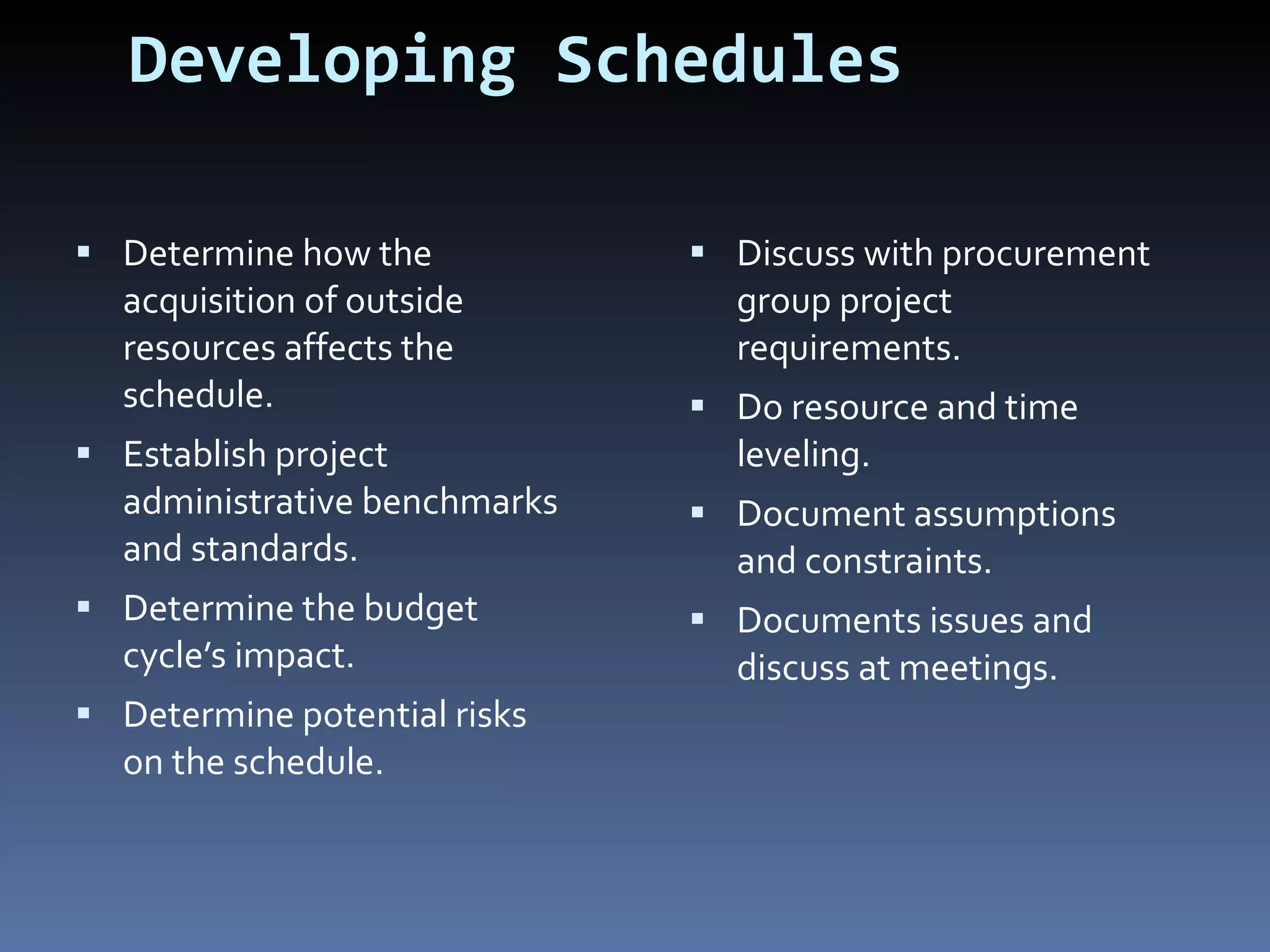 Developing Schedules Determine how the acquisition of outside resources affects the schedule. Establish project administrative benchmarks and standards. Determine the budget cycle’s impact. Determine potential risks on the schedule.  Discuss with procurement group project requirements. Do resource and time leveling. Document assumptions and constraints. Documents issues and discuss at meetings. 