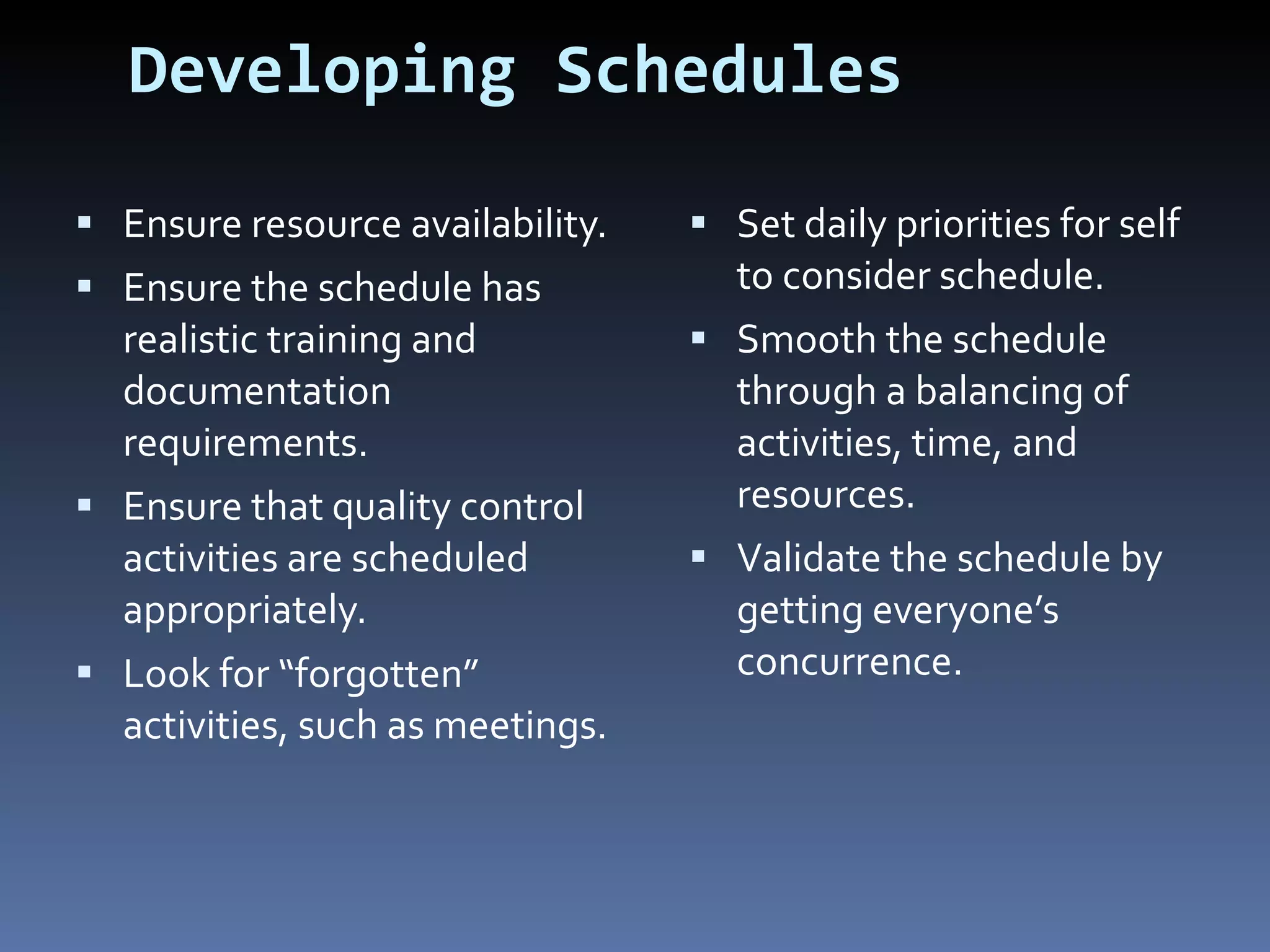 Developing Schedules Ensure resource availability. Ensure the schedule has realistic training and documentation requirements. Ensure that quality control activities are scheduled appropriately. Look for “forgotten” activities, such as meetings. Set daily priorities for self to consider schedule. Smooth the schedule through a balancing of activities, time, and resources. Validate the schedule by getting everyone’s concurrence. 