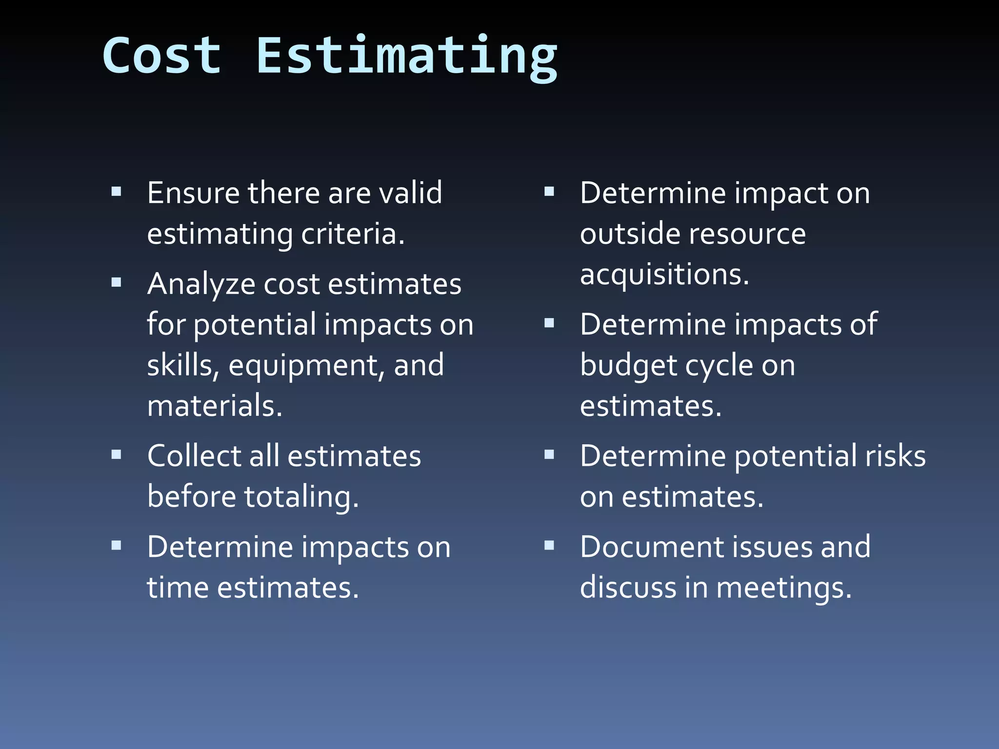 Cost Estimating Ensure there are valid estimating criteria. Analyze cost estimates for potential impacts on skills, equipment, and materials. Collect all estimates before totaling. Determine impacts on time estimates. Determine impact on outside resource acquisitions.  Determine impacts of budget cycle on estimates. Determine potential risks on estimates. Document issues and discuss in meetings. 