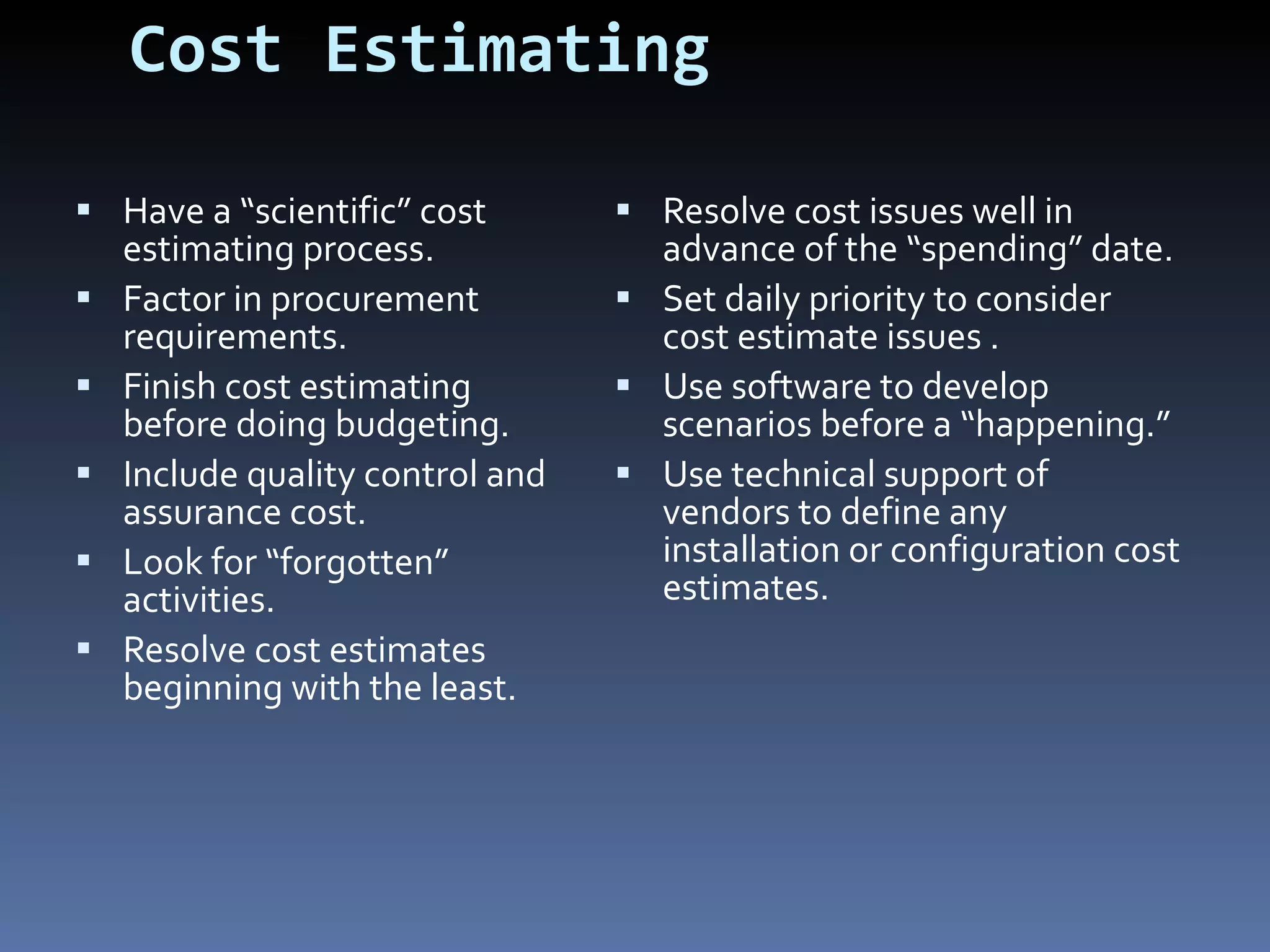 Cost Estimating Have a “scientific” cost estimating process. Factor in procurement requirements. Finish cost estimating before doing budgeting. Include quality control and assurance cost.  Look for “forgotten” activities. Resolve cost estimates beginning with the least. Resolve cost issues well in advance of the “spending” date. Set daily priority to consider cost estimate issues . Use software to develop scenarios before a “happening.” Use technical support of vendors to define any installation or configuration cost estimates. 