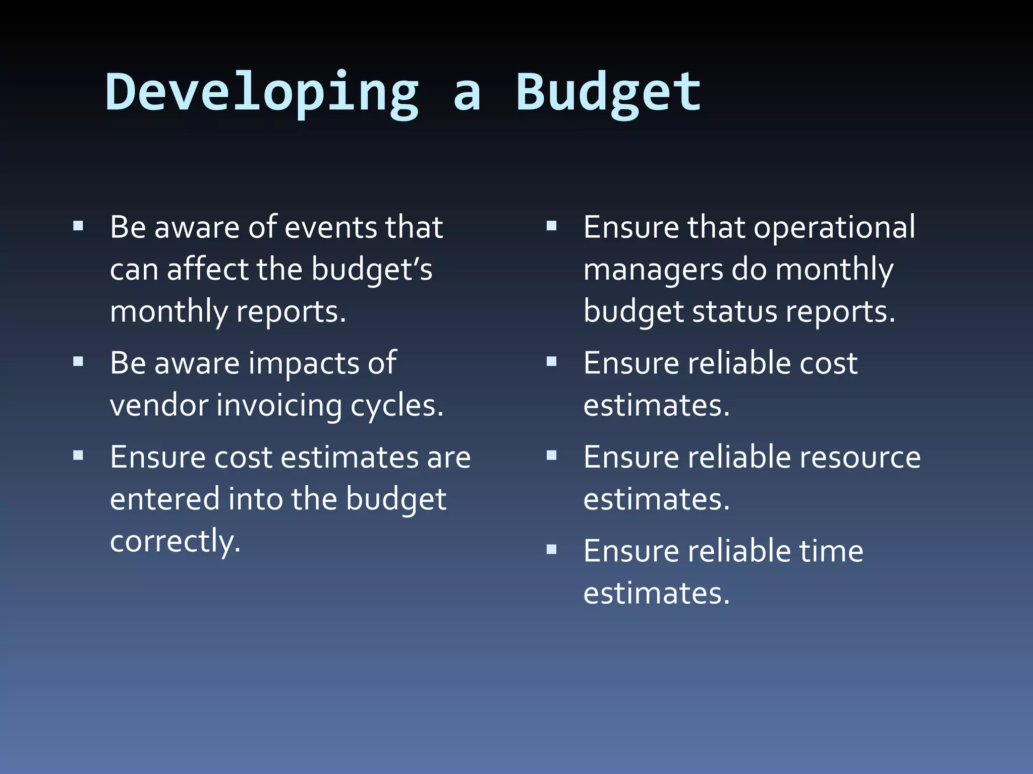 Developing a Budget Be aware of events that can affect the budget’s monthly reports. Be aware impacts of vendor invoicing cycles. Ensure cost estimates are entered into the budget correctly. Ensure that operational managers do monthly budget status reports. Ensure reliable cost estimates. Ensure reliable resource estimates. Ensure reliable time estimates. 