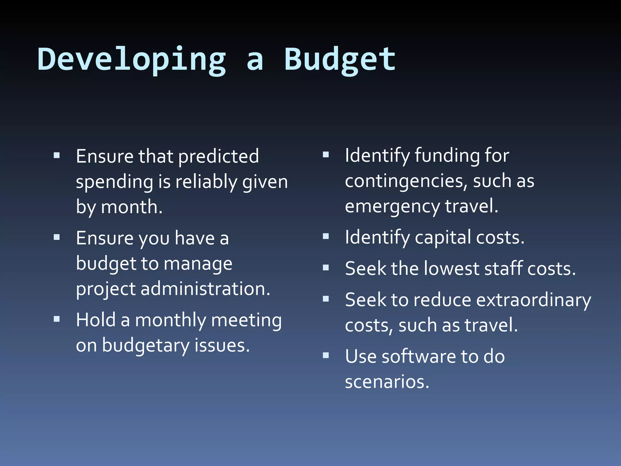 Developing a Budget Ensure that predicted spending is reliably given by month. Ensure you have a budget to manage project administration. Hold a monthly meeting on budgetary issues. Identify funding for contingencies, such as emergency travel. Identify capital costs. Seek the lowest staff costs. Seek to reduce extraordinary costs, such as travel. Use software to do scenarios. 