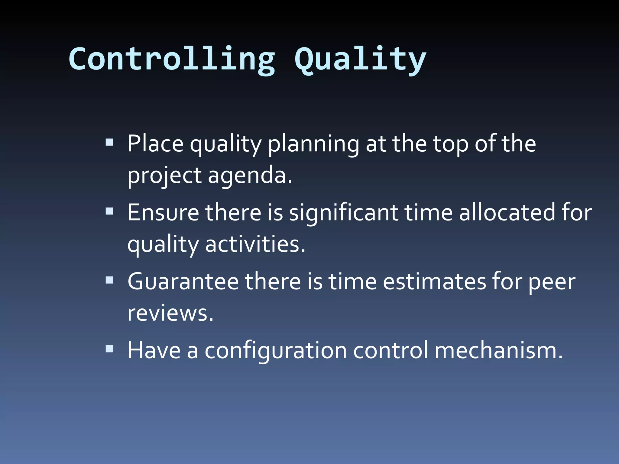 Controlling Quality Place quality planning at the top of the project agenda. Ensure there is significant time allocated for quality activities. Guarantee there is time estimates for peer reviews.  Have a configuration control mechanism. 