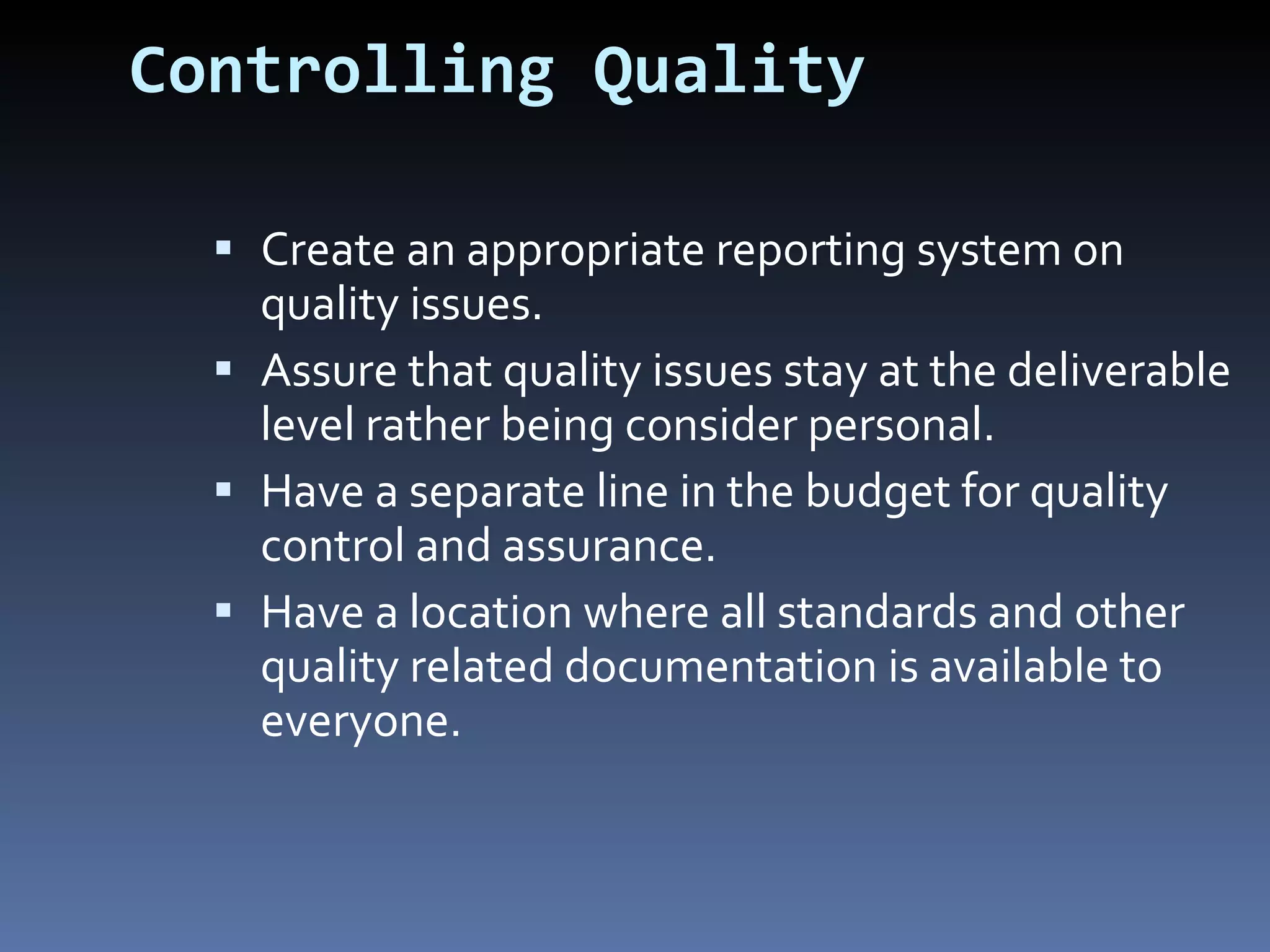 Controlling Quality Create an appropriate reporting system on quality issues. Assure that quality issues stay at the deliverable level rather being consider personal. Have a separate line in the budget for quality control and assurance. Have a location where all standards and other quality related documentation is available to everyone. 