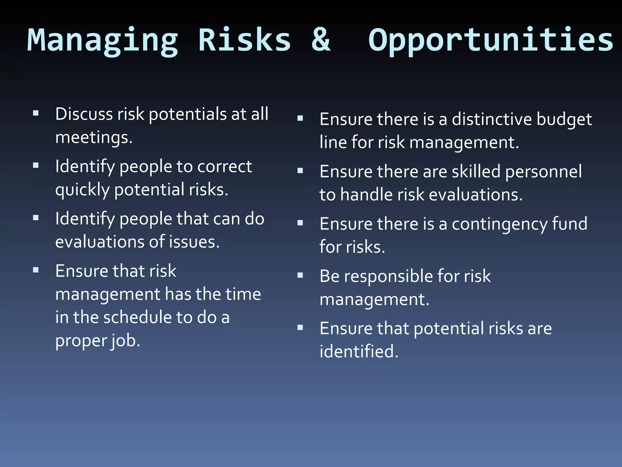 Managing Risks &  Opportunities Discuss risk potentials at all meetings. Identify people to correct quickly potential risks. Identify people that can do evaluations of issues. Ensure that risk management has the time in the schedule to do a proper job. Ensure there is a distinctive budget line for risk management. Ensure there are skilled personnel to handle risk evaluations. Ensure there is a contingency fund for risks. Be responsible for risk management. Ensure that potential risks are identified. 
