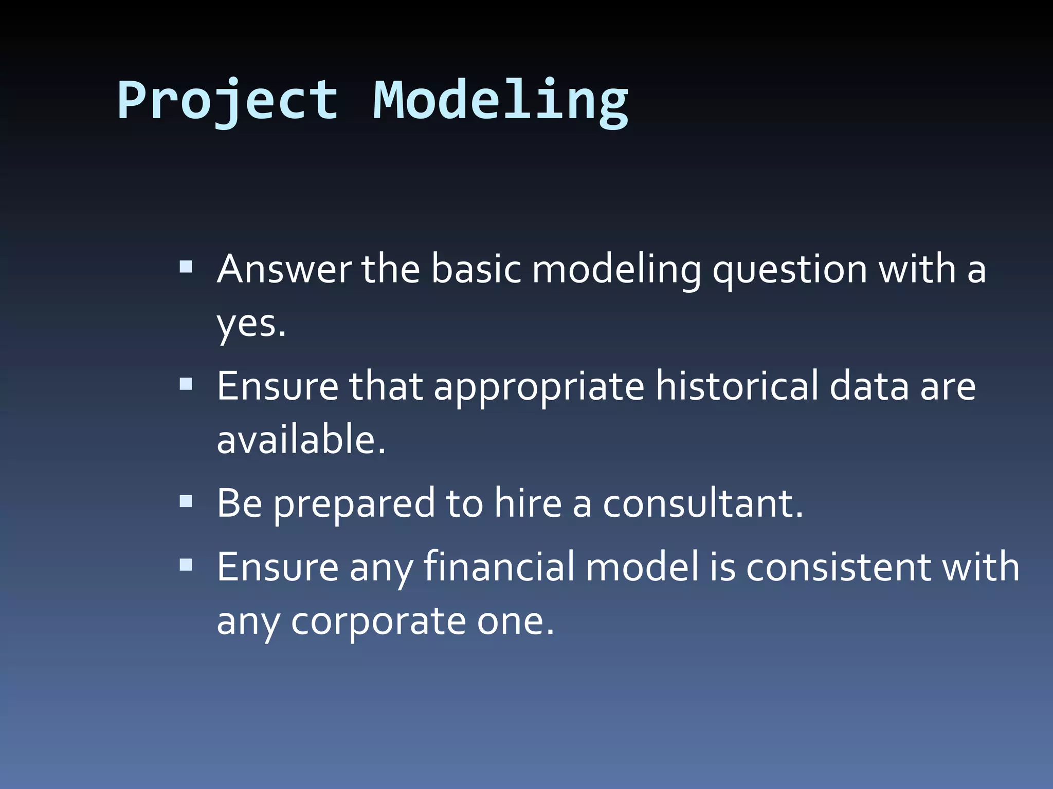Project Modeling Answer the basic modeling question with a yes. Ensure that appropriate historical data are available. Be prepared to hire a consultant. Ensure any financial model is consistent with any corporate one. 
