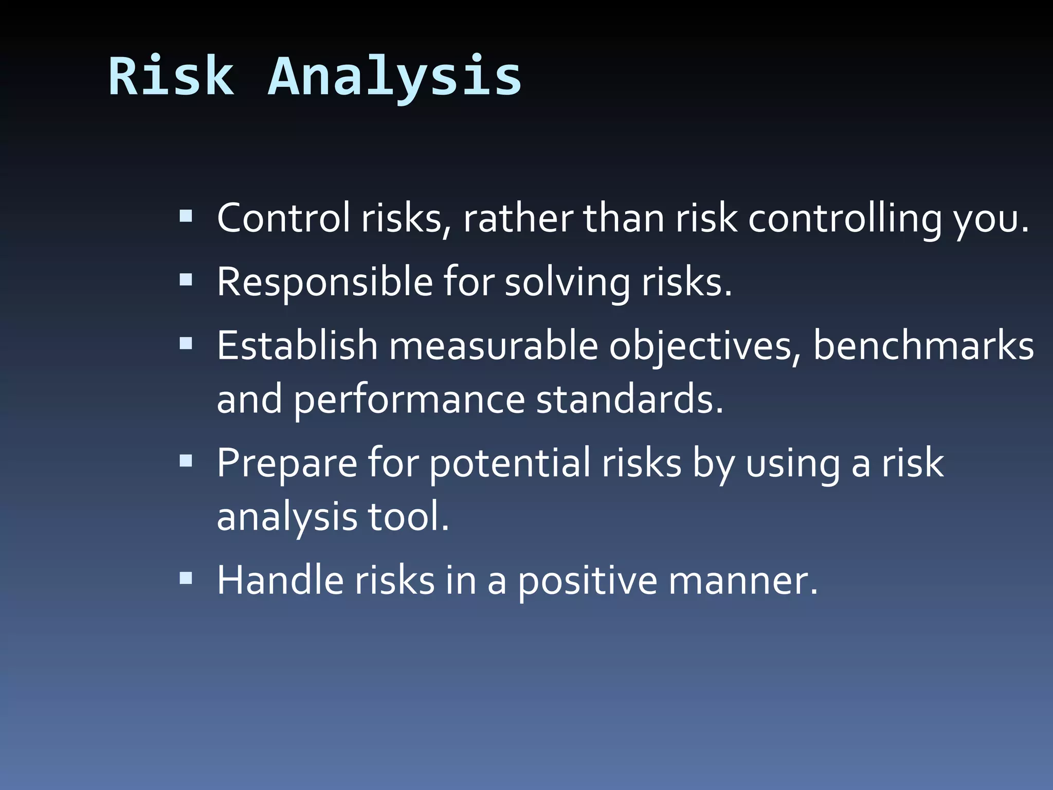 Risk Analysis Control risks, rather than risk controlling you. Responsible for solving risks. Establish measurable objectives, benchmarks and performance standards. Prepare for potential risks by using a risk analysis tool. Handle risks in a positive manner. 