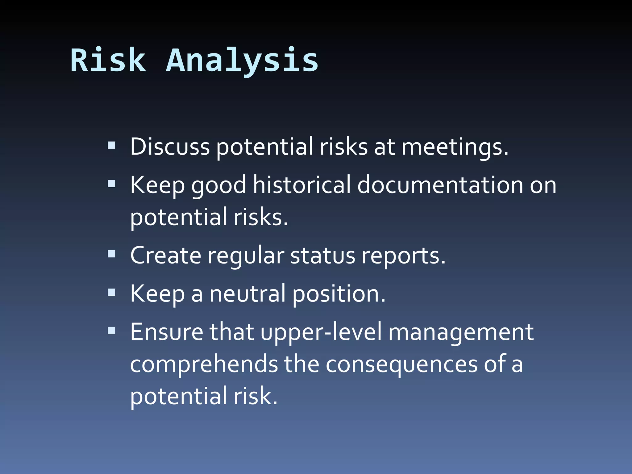 Risk Analysis Discuss potential risks at meetings. Keep good historical documentation on potential risks. Create regular status reports. Keep a neutral position. Ensure that upper-level management comprehends the consequences of a potential risk. 