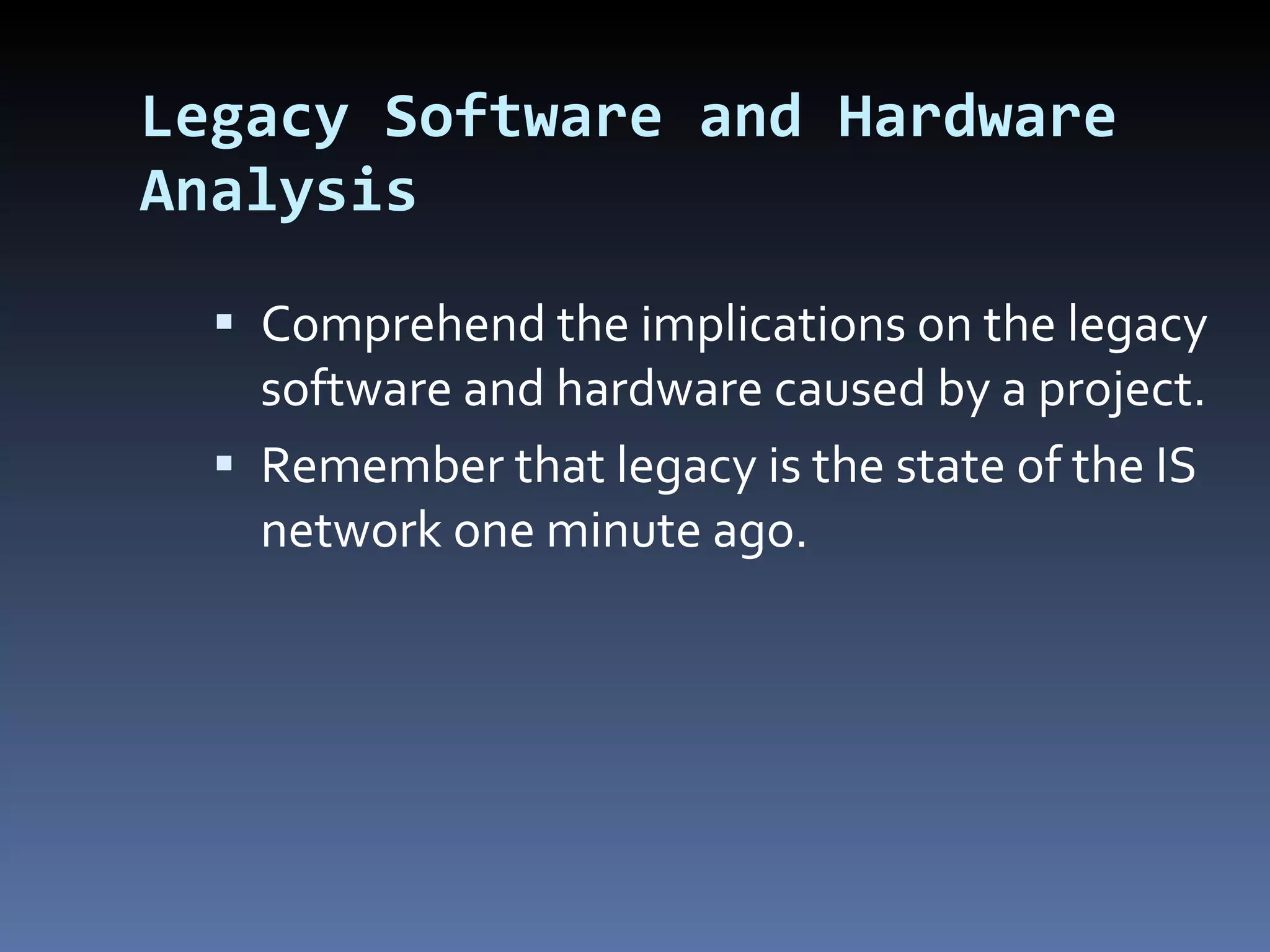Legacy Software and Hardware Analysis Comprehend the implications on the legacy software and hardware caused by a project. Remember that legacy is the state of the IS network one minute ago. 