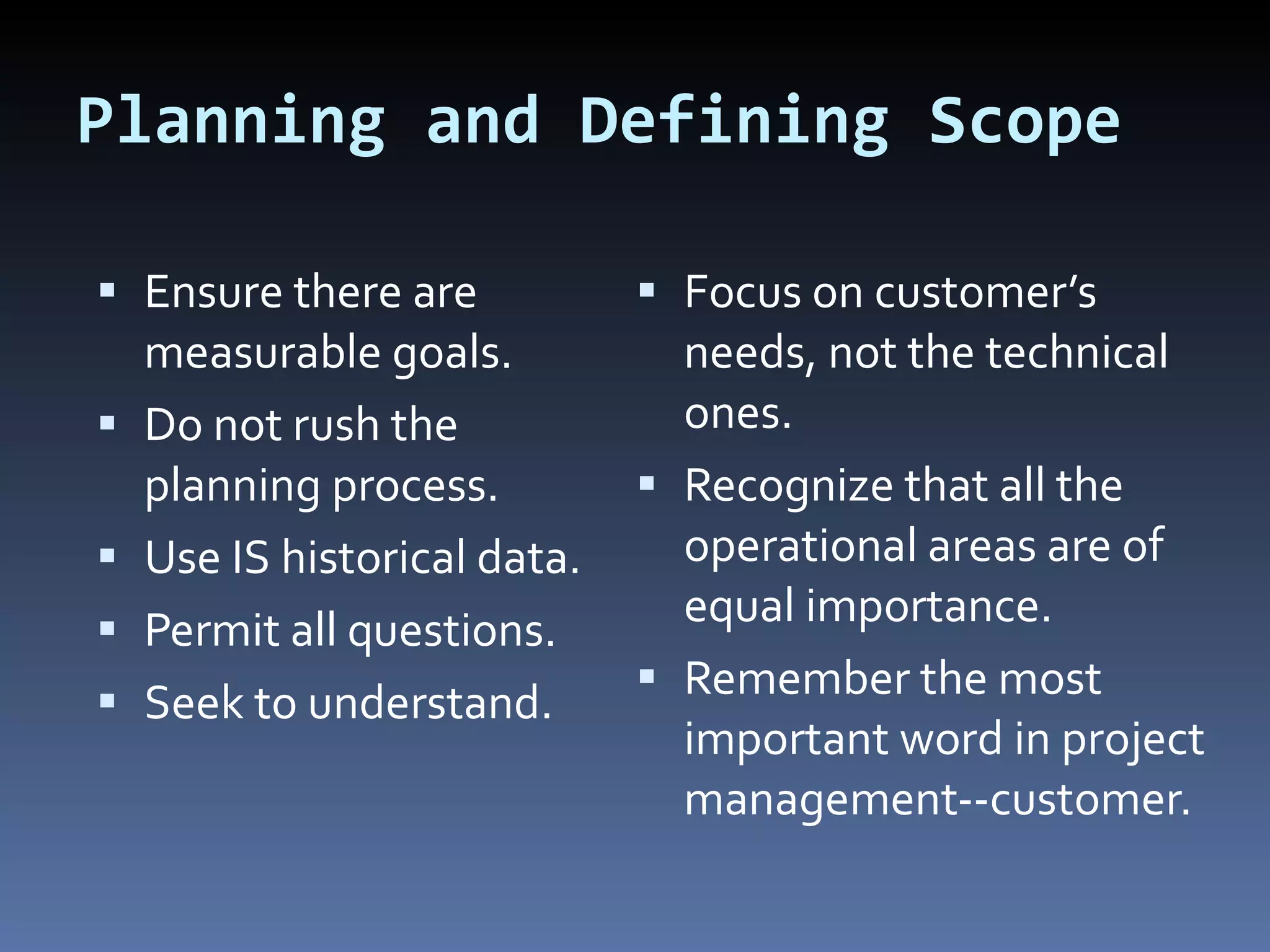 Planning and Defining Scope Ensure there are measurable goals. Do not rush the planning process. Use IS historical data. Permit all questions. Seek to understand. Focus on customer’s needs, not the technical ones. Recognize that all the operational areas are of equal importance. Remember the most important word in project management--customer. 