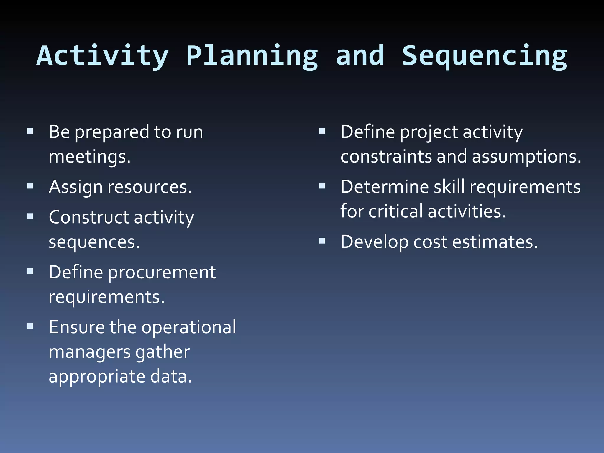 Activity Planning and Sequencing Be prepared to run meetings. Assign resources. Construct activity sequences. Define procurement requirements. Ensure the operational managers gather appropriate data. Define project activity constraints and assumptions. Determine skill requirements for critical activities. Develop cost estimates. 