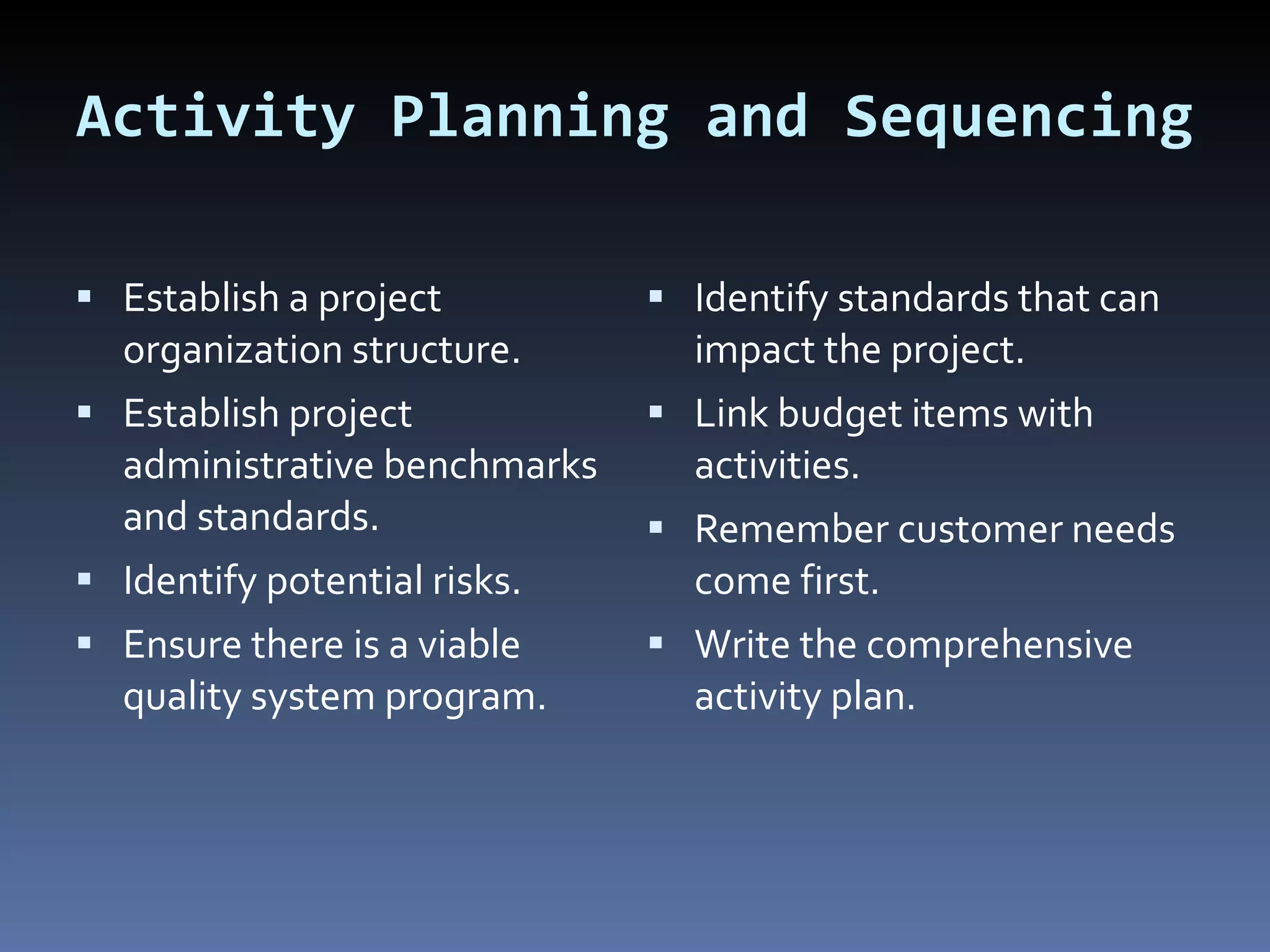 Activity Planning and Sequencing Establish a project organization structure. Establish project administrative benchmarks and standards. Identify potential risks. Ensure there is a viable quality system program.  Identify standards that can impact the project.  Link budget items with activities. Remember customer needs come first. Write the comprehensive activity plan. 